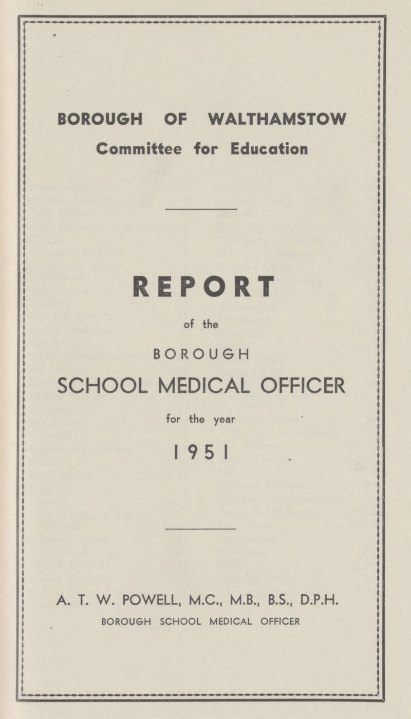 BOROUGH OF WALTHAMSTOW Committee for Education REPORT of the BOROUGH SCHOOL MEDICAL OFFICER for the year 1951 A. T. W. POWELL, M.C., M.B., B.S., D.P.H. BOROUGH SCHOOL MEDICAL OFFICER