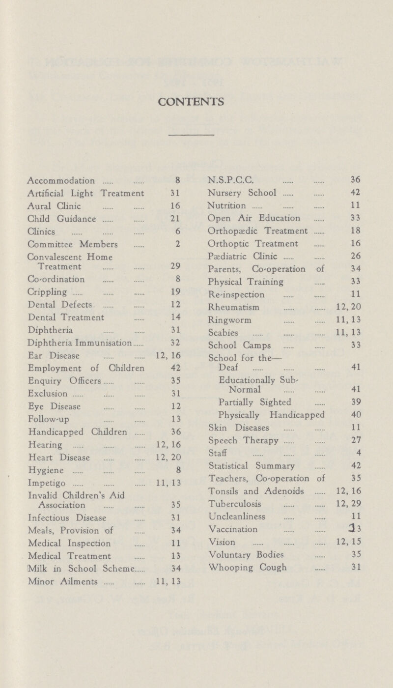 CONTENTS Accommodation 8 Artificial Light Treatment 31 Aural Clinic 16 Child Guidance 21 Clinics 6 Committee Members 2 Convalescent Home Treatment 29 Co-ordination 8 Crippling 19 Dental Defects 12 Dental Treatment 14 Diphtheria 31 Diphtheria Immunisation 32 Ear Disease 12, 16 Employment of Children 42 Enquiry Officers 35 Exclusion 31 Eye Disease 12 Follow-up 13 Handicapped Children 36 Hearing 12, 16 Heart Disease 12, 20 Hygiene 8 Impetigo 11,13 Invalid Children's Aid Association 35 Infectious Disease 31 Meals, Provision of 34 Medical Inspection 11 Medical Treatment 13 Milk in School Scheme 34 Minor Ailments 11, 13 N.S.P.C.C 36 Nursery School 42 Nutrition 11 Open Air Education 3 3 Orthopaedic Treatment 18 Orthoptic Treatment 16 Pediatric Clinic 26 Parents, Co-operation of 34 Physical Training 33 Re-inspection 11 Rheumatism 12,20 Ringworm 11, 13 Scabies 11,13 School Camps 33 School for the Deaf 41 Educationally Sub- Normal 41 Partially Sighted 39 Physically Handicapped 40 Skin Diseases 11 Speech Therapy 27 Staff 4 Statistical Summary 42 Teachers, Co-operation of 35 Tonsils and Adenoids 12, 16 Tuberculosis 12, 29 Uncleanliness 11 Vaccination 23 Vision 12, 15 Voluntary Bodies 35 Whooping Cough 31