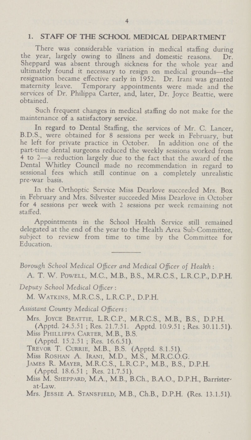 4 1. STAFF OF THE SCHOOL MEDICAL DEPARTMENT There was considerable variation in medical staffing during the year, largely owing to illness and domestic reasons. Dr. Sheppard was absent through sickness for the whole year and ultimately found it necessary to resign on medical grounds—the resignation became effective early in 1952. Dr. Irani was granted maternity leave. Temporary appointments were made and the services of Dr. Philippa Carter, and, later, Dr. Joyce Beattie, were obtained. Such frequent changes in medical staffing do not make for the maintenance of a satisfactory service. In regard to Dental Staffing, the services of Mr. C. Lancer, B.D.S., were obtained for 8 sessions per week in February, but he left for private practice in October. In addition one of the part-time dental surgeons reduced the weekly sessions worked from 4 to 2—a reduction largely due to the fact that the award of the Dental Whitley Council made no recommendation in regard to sessional fees which still continue on a completely unrealistic pre-war basis. In the Orthoptic Service Miss Dearlove succeeded Mrs. Box in February and Mrs. Silvester succeeded Miss Dearlove in October for 4 sessions per week with 2 sessions per week remaining not staffed. Appointments in the School Health Service still remained delegated at the end of the year to the Health Area Sub-Committee, subject to review from time to time by the Committee for Education. Borough School Medical Officer and Medical Officer of Health : A. T. W. Powell, M.C., M.B., B.S., M.R.C.S., L.R.C.P., D.P.H. Deputy School Medical Officer : M. Watkins, M.R.C.S., L.R.C.P., D.P.H. Assistant County Medical Officers : Mrs. Joyce Beattie, L.R.C.P., M.R.C.S., M.B., B.S., D.P.H. (Apptd. 24.5.51 ; Res. 21.7.51. Apptd. 10.9.51 ; Res. 30.11.51). Miss Phillippa Carter, M B., B.S. (Apptd. 15.2.51 ; Res. 16.6.51). Trevor T. Currie, M B., B.S. (Apptd. 8.1.51). Miss Roshan A. Irani, M.D., M.S., M.R.C.O.G. James R. Mayer, M.R.C.S., L.R.C.P., M B., B.S., D.P.H. (Apptd. 18.6.51 ; Res. 21.7.51). Miss M. Sheppard, M.A., M B., B.Ch., B.A.O., D.P.H., Barrister at-Law. Mrs. Jessie A. Stansfield, MB., Ch.B., D.P.H. (Res. 13.1.51).