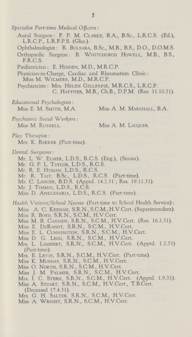 J Specialist Part-time Medical Officers : Aural Surgeon: F. P. M. Clarke, B.A., B.Sc., L.R.C.S. (Ed.), L.R.C.P., L.R.F.P.S. (Glas.). Ophthalmologist: R. Bulsara, B.Sc., M B., B.S., D.O., D.O.M.S. Orthopaedic Surgeon: B. Whitchurch Howell, M.B., B.S., F.R.C.S. Paediatrician : E. Hinden, M.D., M.R.C.P. Physician-in-Charge, Cardiac and Rheumatism Clinic: Miss M. Wilmers, M.D., M.R.C.P. Psychiatrists: Mrs. Helen Gillespie, M.R.C.S., L.R.C.P. C. Haffner, M.B., Ch.B., D.P.M. (Res. 31.10.51). Educational Psychologists: Miss E. M. Smith, M.A. Miss A. M. Marshall, B.A. Psychiatric Social Workers : Miss M. Russell. Miss A. M. Lacquer. Play Therapist: Mrs. K. Barker (Part'time). Dental Surgeons : Mr. L. W. Elmer, L.D.S., R.C.S. (Eng.), (Senior). Mr. G. P. L. Taylor, L.D.S., R.C.S. Mr. R. E. Hyman, L.D.S., R.C.S. Mr. R. Tait, B.Sc., L.D.S., R.C.S. (Part'time). Mr. C. Lancer, B.D.S. (Apptd. 14.2.51 ; Res. 19.11.51). Mr. J. Timmis, L.D.S., R.C.S. Miss D. Anklesaria, L.D.S., R.C.S. (Part-time). Health Visitors/School Nurses (Part-time to School Health Service) : Miss A. C. Keenan, S.R.N.,S.C.M.,H.V.Cert. (Superintendent). Miss R. Boyd, S.R.N., S.C.M., H.V.Cert. Miss M. B. Cassidy, S.R.N., S.C.M., H.V.Cert. (Res. 16.3.51). Miss E. DuRandt, S.R.N., S.C.M., H.V.Cert. Miss E. L. Cunnington, S.R.N., S.C.M., H.V.Cert. Miss D. G. Legg, S.R.N., S.C.M., H.V.Cert. Mrs. L. Lambert, S.R.N., S.C.M., H.V.Cert. (Apptd. 1.2.51) (Part-time). Mrs. E. Levis, S.R.N., S.C.M., H.V.Cert. (Part-time). Miss K. Munday, S.R.N., S.C.M., H.V.Cert. Miss O. North, S.R.N., S.C.M., H.V.Cert. Miss J. M. Palmer, S.R.N., S.C.M., H.V.Cert. Mrs. I. C. Stern, S.R.N., S.C.M., H.V.Cert. (Apptd. 1.9.51). Miss A. Stuart, S.R.N., S.C.M., H.V.Cert., T.B.Cert. (Deceased 17.4.51). Mrs. G. H. Salter, S.R.N., S.C.M., H.V.Cert. Miss A. Wright, S.R.N., S.C.M., H.V.Cert.