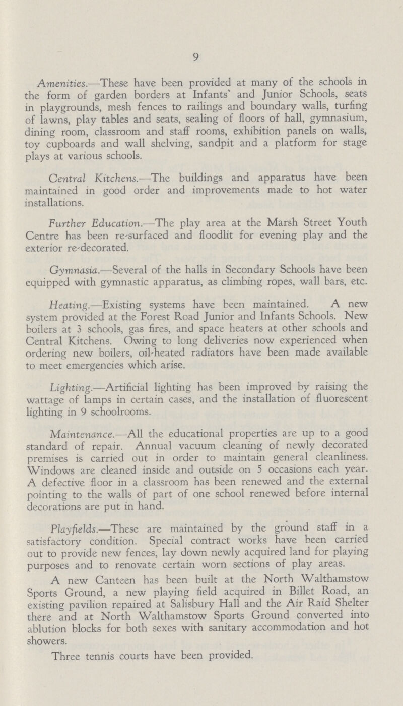 9 Amenities.—These have been provided at many of the schools in the form of garden borders at Infants' and Junior Schools, seats in playgrounds, mesh fences to railings and boundary walls, turfing of lawns, play tables and seats, sealing of floors of hall, gymnasium, dining room, classroom and staff rooms, exhibition panels on walls, toy cupboards and wall shelving, sandpit and a platform for stage plays at various schools. Central Kitchens.—The buildings and apparatus have been maintained in good order and improvements made to hot water installations. Further Education.—The play area at the Marsh Street Youth Centre has been re-surfaced and floodlit for evening play and the exterior re-decorated. Gymnasia.—Several of the halls in Secondary Schools have been equipped with gymnastic apparatus, as climbing ropes, wall bars, etc. Heating.—Existing systems have been maintained. A new system provided at the Forest Road Junior and Infants Schools. New boilers at 3 schools, gas fires, and space heaters at other schools and Central Kitchens. Owing to long deliveries now experienced when ordering new boilers, oil-heated radiators have been made available to meet emergencies which arise. Lighting.—Artificial lighting has been improved by raising the wattage of lamps in certain cases, and the installation of fluorescent lighting in 9 schoolrooms. Maintenance.—All the educational properties are up to a good standard of repair. Annual vacuum cleaning of newly decorated premises is carried out in order to maintain general cleanliness. Windows are cleaned inside and outside on 5 occasions each year. A defective floor in a classroom has been renewed and the external pointing to the walls of part of one school renewed before internal decorations are put in hand. Playfields.—These are maintained by the ground staff in a satisfactory condition. Special contract works have been carried out to provide new fences, lay down newly acquired land for playing purposes and to renovate certain worn sections of play areas. A new Canteen has been built at the North Walthamstow Sports Ground, a new playing field acquired in Billet Road, an existing pavilion repaired at Salisbury Hall and the Air Raid Shelter there and at North Walthamstow Sports Ground converted into ablution blocks for both sexes with sanitary accommodation and hot showers. Three tennis courts have been provided.