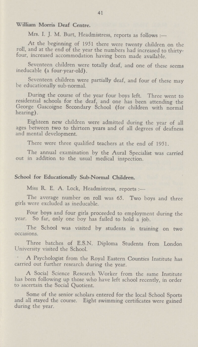 41 William Morris Deaf Centre. Mrs. I. J. M. Burt, Headmistress, reports as follows:— At the beginning of 1951 there were twenty children on the roll, and at the end of the year the numbers had increased to thirty four, increased accommodation having been made available. Seventeen children were totally deaf, and one of these seems ineducable (a four-year-old). Seventeen children were partially deaf, and four of these may be educationally sub-normal. During the course of the year four boys left. Three went to residential schools for the deaf, and one has been attending the George Gascoigne Secondary School (for children with normal hearing). Eighteen new children were admitted during the year of all ages between two to thirteen years and of all degrees of deafness and mental development. There were three qualified teachers at the end of 1951. The annual examination by the Aural Specialist was carried out in addition to the usual medical inspection. School for Educationally Sub-Normal Children. Miss R. E. A. Lock, Headmistress, reports:— The average number on roll was 65. Two boys and three girls were excluded as ineducable. Four boys and four girls proceeded to employment during the year. So far, only one boy has failed to hold a job. The School was visited by students in training on two occasions. Three batches of E.S.N. Diploma Students from London University visited the School. A Psychologist from the Royal Eastern Counties Institute has carried out further research during the year. A Social Science Research Worker from the same Institute has been following up those who have left school recently, in order to ascertain the Social Quotient. Some of the senior scholars entered for the local School Sports and all stayed the course. Eight swimming certificates were gained during the year.