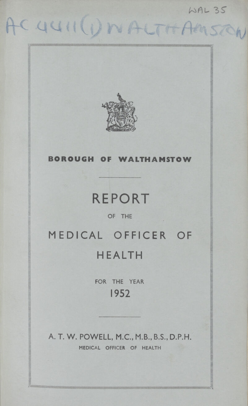 Ac 4411(1) Walthamston wal 35 BOROUGH OF WALTHAMSTOW REPORT OF THE MEDICAL OFFICER OF HEALTH FOR THE YEAR 1952 A. T. W. POWELL, M.C., M.B., B.S., D.P.H. MEDICAL OFFICER OF HEALTH