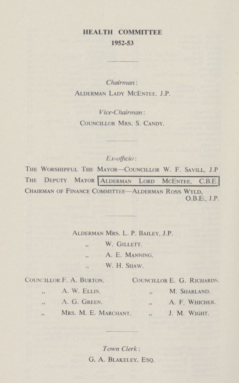 HEALTH COMMITTEE 1952-53 Chairman: Alderman Lady McEntee. J.P. Vice-Chairman: Councillor Mrs. S. Candy. Ex-o fficio: The Worshipful The Mayor—Councillor W. F. Savill, J.P The Deputy Mayor Alderman Lord McEntee, C.B.E. Chairman of Finance Committee—Alderman Ross Wyld, O.B.E., J.P. Alderman Mrs. L. P. Bailey, J.P. „ W. Gillett. „ A. E. Manning. „ W. H. Shaw. Councillor F. A. Burton. Councillor E. G. Richards. A. W. Ellis. „ M. Sharland. A. G. Green. „ A. F. Whicher. Mrs. M. E. Marchant. „ J. M. Wight. Town Clerk: G. A. Blakeley, Esq.
