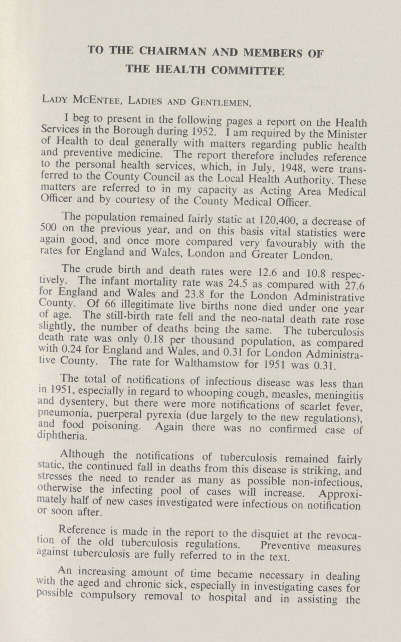 TO THE CHAIRMAN AND MEMBERS OF THE HEALTH COMMITTEE Lady McEntee, Ladies and Gentlemen, I beg to present in the following pages a report on the Health Services in the Borough during 1952. 1 am required by the Minister of Health to deal generally with matters regarding public health and preventive medicine. The report therefore includes reference to the personal health services, which, in July, 1948, were trans ferred to the County Council as the Local Health Authority. These matters are referred to in my capacity as Acting Area Medical Officer and by courtesy of the County Medical Officer. The population remained fairly static at 120,400, a decrease of 500 on the previous year, and on this basis vital statistics were again good, and once more compared very favourably with the rates for England and Wales, London and Greater London. The crude birth and death rates were 12.6 and 10.8 respec tively. The infant mortality rate was 24.5 as compared with 27.6 for England and Wales and 23.8 for the London Administrative County. Of 66 illegitimate live births none died under one year of age. The still-birth rate fell and the neo-natal death rate rose slightly, the number of deaths being the same. The tuberculosis death rate was only 0.18 per thousand population, as compared with 0.24 for England and Wales, and 0.31 for London Administra tive County. The rate for Walthamstow for 1951 was 0.31. The total of notifications of infectious disease was less than in 1951, especially in regard to whooping cough, measles, meningitis and dysentery, but there were more notifications of scarlet fever, pneumonia, puerperal pyrexia (due largely to the new regulations), and food poisoning. Again there was no confirmed case of diphtheria. Although the notifications of tuberculosis remained fairly static, the continued fall in deaths from this disease is striking, and stresses the need to render as many as possible non-infectious, otherwise the infecting pool of cases will increase. Approxi mately half of new cases investigated were infectious on notification or soon after. Reference is made in the report to the disquiet at the revoca tion of the old tuberculosis regulations. Preventive measures against tuberculosis are fully referred to in the text. An increasing amount of time became necessary in dealing with the aged and chronic sick, especially in investigating cases for possible compulsory removal to hospital and in assisting the