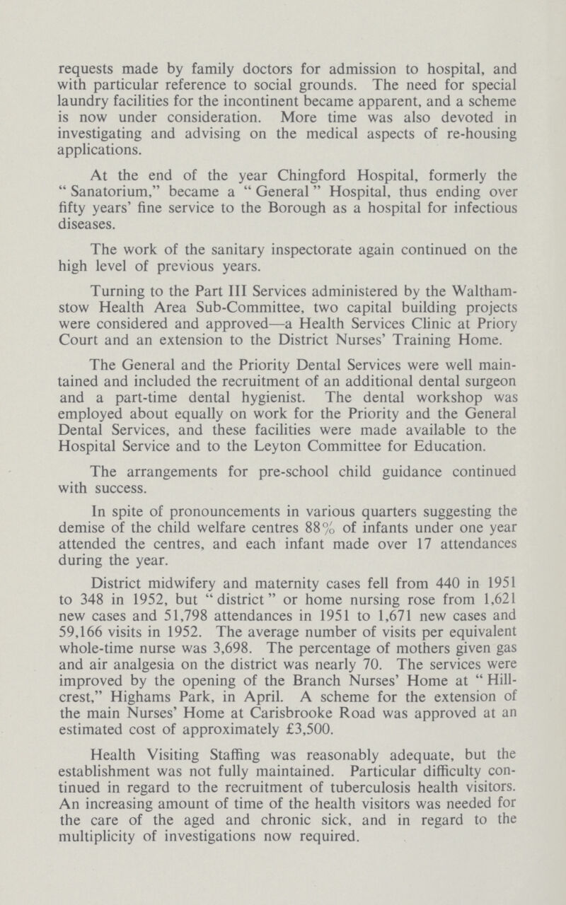 requests made by family doctors for admission to hospital, and with particular reference to social grounds. The need for special laundry facilities for the incontinent became apparent, and a scheme is now under consideration. More time was also devoted in investigating and advising on the medical aspects of re-housing applications. At the end of the year Chingford Hospital, formerly the Sanatorium, became a General Hospital, thus ending over fifty years' fine service to the Borough as a hospital for infectious diseases. The work of the sanitary inspectorate again continued on the high level of previous years. Turning to the Part III Services administered by the Waltham stow Health Area Sub-Committee, two capital building projects were considered and approved—a Health Services Clinic at Priory Court and an extension to the District Nurses' Training Home. The General and the Priority Dental Services were well main tained and included the recruitment of an additional dental surgeon and a part-time dental hygienist. The dental workshop was employed about equally on work for the Priority and the General Dental Services, and these facilities were made available to the Hospital Service and to the Leyton Committee for Education. The arrangements for pre-school child guidance continued with success. In spite of pronouncements in various quarters suggesting the demise of the child welfare centres 88% of infants under one year attended the centres, and each infant made over 17 attendances during the year. District midwifery and maternity cases fell from 440 in 1951 to 348 in 1952, but district or home nursing rose from 1,621 new cases and 51,798 attendances in 1951 to 1,671 new cases and 59,166 visits in 1952. The average number of visits per equivalent whole-time nurse was 3,698. The percentage of mothers given gas and air analgesia on the district was nearly 70. The services were improved by the opening of the Branch Nurses' Home at  Hill crest, Highams Park, in April. A scheme for the extension of the main Nurses' Home at Carisbrooke Road was approved at an estimated cost of approximately £3,500. Health Visiting Staffing was reasonably adequate, but the establishment was not fully maintained. Particular difficulty con tinued in regard to the recruitment of tuberculosis health visitors. An increasing amount of time of the health visitors was needed for the care of the aged and chronic sick, and in regard to the multiplicity of investigations now required.