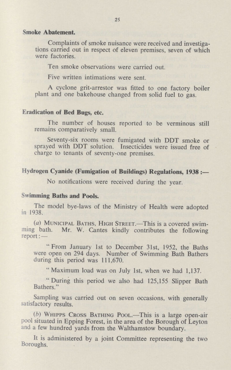25 Smoke Abatement. Complaints of smoke nuisance were received and investiga tions carried out in respect of eleven premises, seven of which were factories. Ten smoke observations were carried out. Five written intimations were sent. A cyclone grit-arrestor was fitted to one factory boiler plant and one bakehouse changed from solid fuel to gas. Eradication of Bed Bugs, etc. The number of houses reported to be verminous still remains comparatively small. Seventy-six rooms were fumigated with DDT smoke or sprayed with DDT solution. Insecticides were issued free of charge to tenants of seventy-one premises. Hydrogen Cyanide (Fumigation of Buildings) Regulations, 1938:— No notifications were received during the year. Swimming Baths and Pools. The model bye-laws of the Ministry of Health were adopted in 1938. (a) Municipal Baths, High Street.—This is a covered swim ming bath. Mr. W. Cantes kindly contributes the following report:— From January 1st to December 31st, 1952, the Baths were open on 294 days. Number of Swimming Bath Bathers during this period was 111,670. Maximum load was on July 1st, when we had 1,137. During this period we also had 125,155 Slipper Bath Bathers. Sampling was carried out on seven occasions, with generally satisfactory results. (b) Whipps Cross Bathing Pool.—This is a large open-air pool situated in Epping Forest, in the area of the Borough of Leyton and a few hundred yards from the Walthamstow boundary. It is administered by a joint Committee representing the two Boroughs.