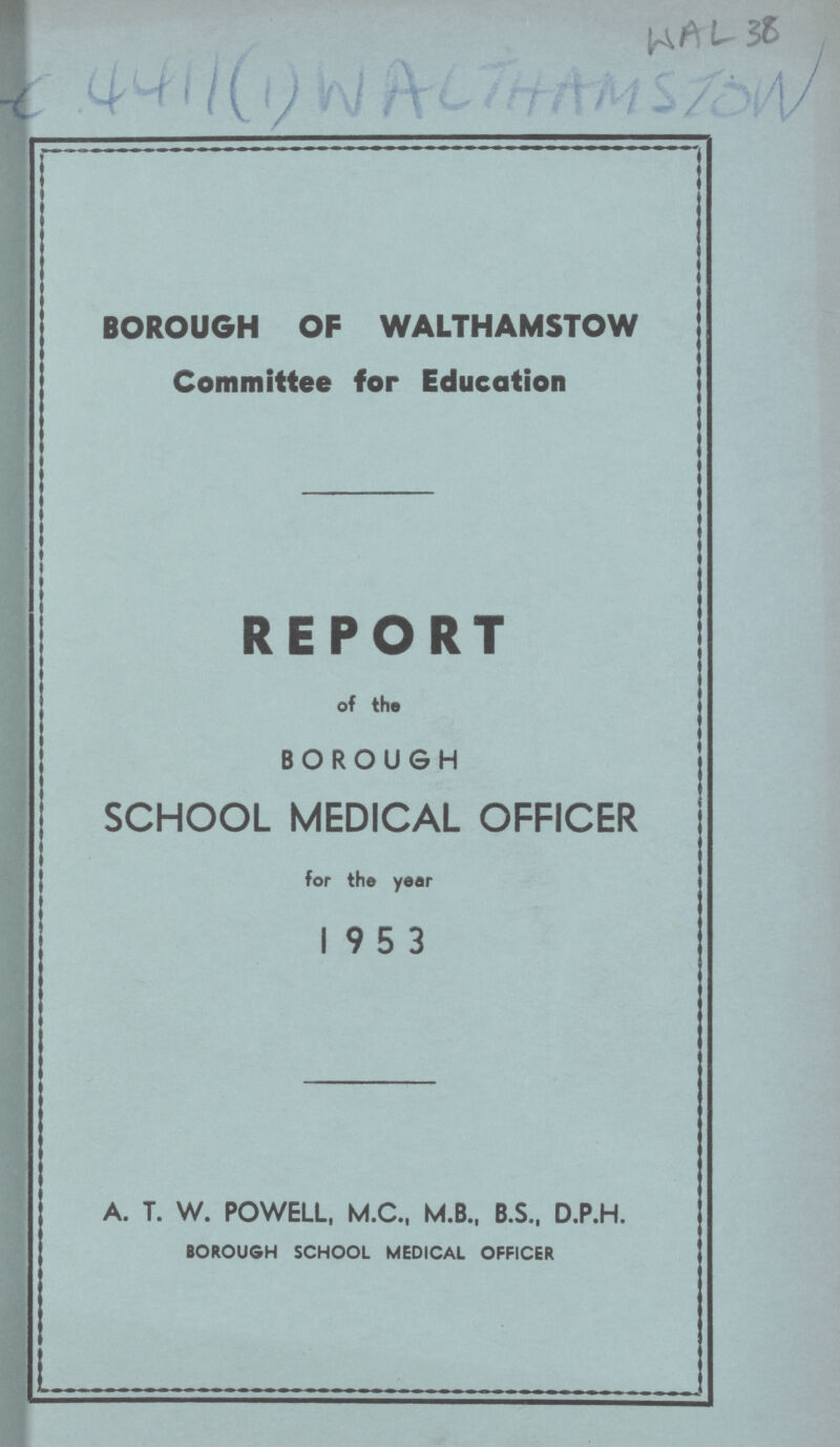 WAL 38 BOROUGH OF WALTHAMSTOW Committee for Education REPORT of the BOROUGH SCHOOL MEDICAL OFFICER for the year 1953 A. T. W. POWELL, M.C., M.B., B.S., D.P.H. BOROUGH SCHOOL MEDICAL OFFICER