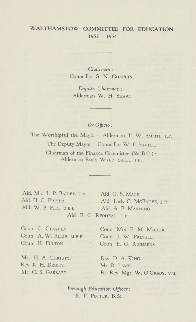 WALTHAMSTOW COMMITTEE FOR EDUCATION 1953 - 1954 Chairman : Councillor S. N. Chaplin. Deputy Chairman: Alderman W. H. Shaw. Ex-Officio: The Worshipful the Mayor: Alderman T. W. Smith, j.p. The Deputy Mayor : Councillor W. F. Savill. Chairman of the Finance Committee (W.B.C.) : Alderman Ross Wyld, o.b.e., j.p. Ald. Mrs. L. P. Bailey, j.p. Ald. G. S. Mace. Ald. H. C. Fisher. Ald. Lady C. McEntee, j.p. Ald. W. B. Fitt, o.b.e. Ald. A. E. Manning. Ald. E. C. Redhead, j.p. Coun. C. Clayden. Coun. Mrs. E. M. Miller. Coun. A. W. Ellis, m.b.e. Coun. J. W. Pringle. Coun. H. Fulton. Coun. E. G. Richards. Mrs. H. A. Christy. Rev. D. A. King. Rev. K. H. Druitt. Mr. R. Lamb. Mr. C. S. Garratt. Rt. Rev. Mgr. W. O'Grady, v.G. Borough Education Officer: E. T. Potter, B.Sc.