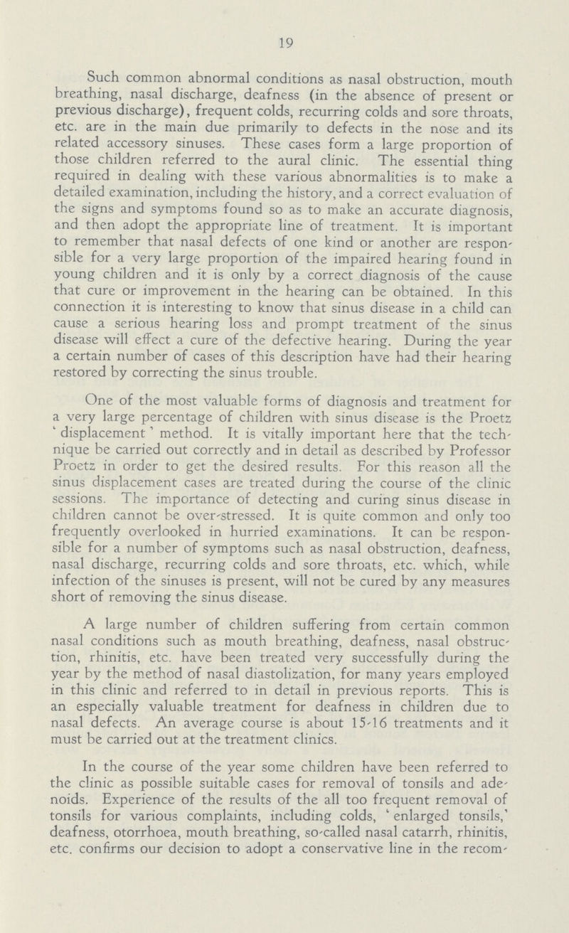 19 Such common abnormal conditions as nasal obstruction, mouth breathing, nasal discharge, deafness (in the absence of present or previous discharge), frequent colds, recurring colds and sore throats, etc. are in the main due primarily to defects in the nose and its related accessory sinuses. These cases form a large proportion of those children referred to the aural clinic. The essential thing required in dealing with these various abnormalities is to make a detailed examination, including the history, and a correct evaluation of the signs and symptoms found so as to make an accurate diagnosis, and then adopt the appropriate line of treatment. It is important to remember that nasal defects of one kind or another are respon sible for a very large proportion of the impaired hearing found in young children and it is only by a correct diagnosis of the cause that cure or improvement in the hearing can be obtained. In this connection it is interesting to know that sinus disease in a child can cause a serious hearing loss and prompt treatment of the sinus disease will effect a cure of the defective hearing. During the year a certain number of cases of this description have had their hearing restored by correcting the sinus trouble. One of the most valuable forms of diagnosis and treatment for a very large percentage of children with sinus disease is the Proetz displacement method. It is vitally important here that the tech' nique be carried out correctly and in detail as described by Professor Proetz in order to get the desired results. For this reason all the sinus displacement cases are treated during the course of the clinic sessions. The importance of detecting and curing sinus disease in children cannot be over-stressed. It is quite common and only too frequently overlooked in hurried examinations. It can be respon sible for a number of symptoms such as nasal obstruction, deafness, nasal discharge, recurring colds and sore throats, etc. which, while infection of the sinuses is present, will not be cured by any measures short of removing the sinus disease. A large number of children suffering from certain common nasal conditions such as mouth breathing, deafness, nasal obstruc tion, rhinitis, etc. have been treated very successfully during the year by the method of nasal diastolization, for many years employed in this clinic and referred to in detail in previous reports. This is an especially valuable treatment for deafness in children due to nasal defects. An average course is about 15-16 treatments and it must be carried out at the treatment clinics. In the course of the year some children have been referred to the clinic as possible suitable cases for removal of tonsils and ade noids. Experience of the results of the all too frequent removal of tonsils for various complaints, including colds, ' enlarged tonsils, deafness, otorrhoea, mouth breathing, so-called nasal catarrh, rhinitis, etc. confirms our decision to adopt a conservative line in the recom¬