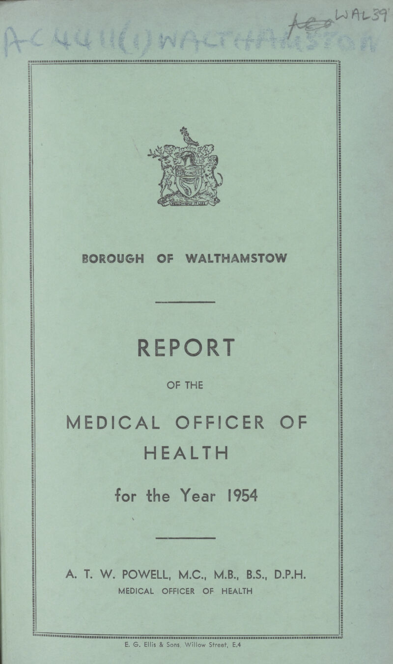 W A L 39 AC 4411(1) WALTHAMSTOW BOROUGH OF WALTHAMSTOW REPORT OF THE MEDICAL OFFICER OF HEALTH for the Year 1954 A. T. W. POWELL, M.C., M.B., B.S., D.P.H. MEDICAL OFFICER OF HEALTH E. G. Ellis & Sons Willow Street, E.4