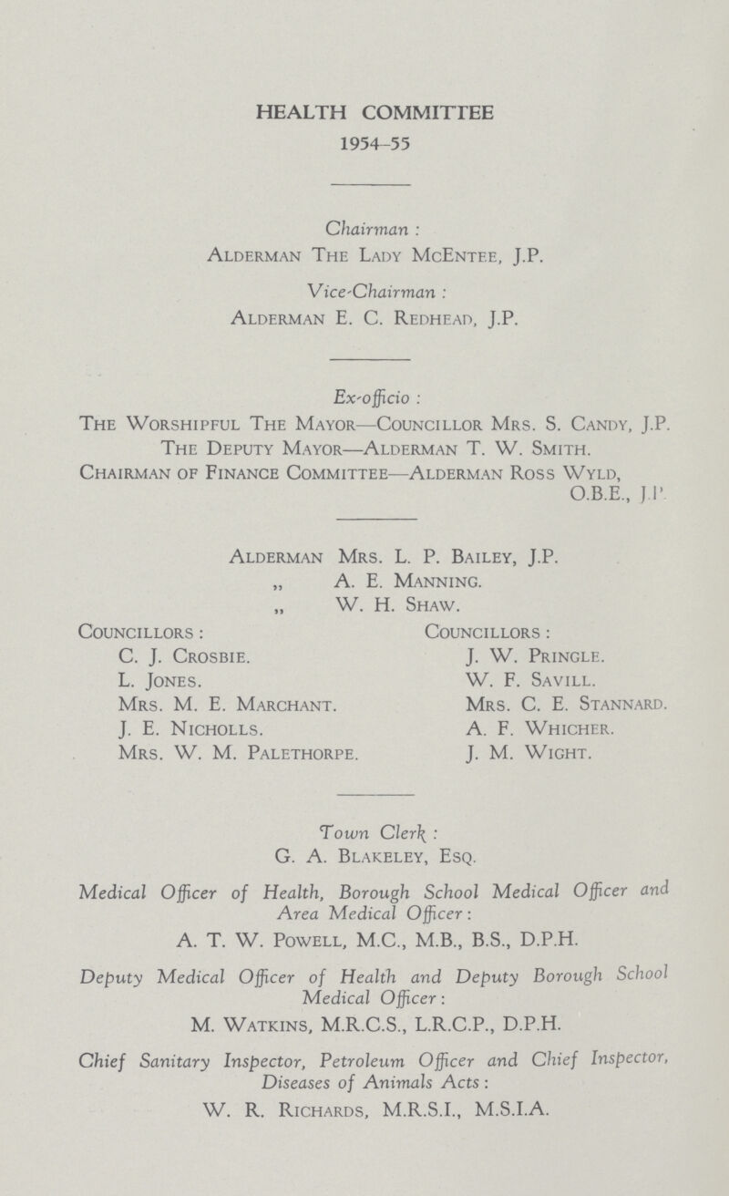 HEALTH COMMITTEE 1954-55 Chairman : Alderman The Lady McEntf.e, J.F Vice-Chairman : Alderman E. C. Redhead, J.P. Ex-officio : The Worshipful The Mayor—Councillor Mrs. S. Candy, J.P. The Deputy Mayor—Alderman T. W. Smith. Chairman of Finance Committee—Alderman Ross Wyld, O.B.E., J P Alderman Mrs. L. P. Bailey, J.P. „ A. E. Manning. „ W. H. Shaw. Councillors : C. J. Crosbie. L. Jones. Mrs. M. E. Marchant. J. E. Nicholls. Mrs. W. M. Palethorpe. Councillors : J. W. Pringle. W. F. Savill. Mrs. C. E. Stannard. A. F. Whicher. J. M. Wight. Town Cler\ : G. A. Blakeley, Esq. Medical Officer of Health, Borough School Medical Officer and Area Medical Officer: A. T. W. Powell, M.C., M.B., B.S., D.P.H. Deputy Medical Officer of Health and Deputy Borough School Medical Officer: M. Watkins, M.R.C.S., L.R.C.P., D.P.H. Chief Sanitary Inspector, Petroleum Officer and Chief Inspector, Diseases of Animals Acts : W. R. Richards, M.R.S.I., M.S.I.A.