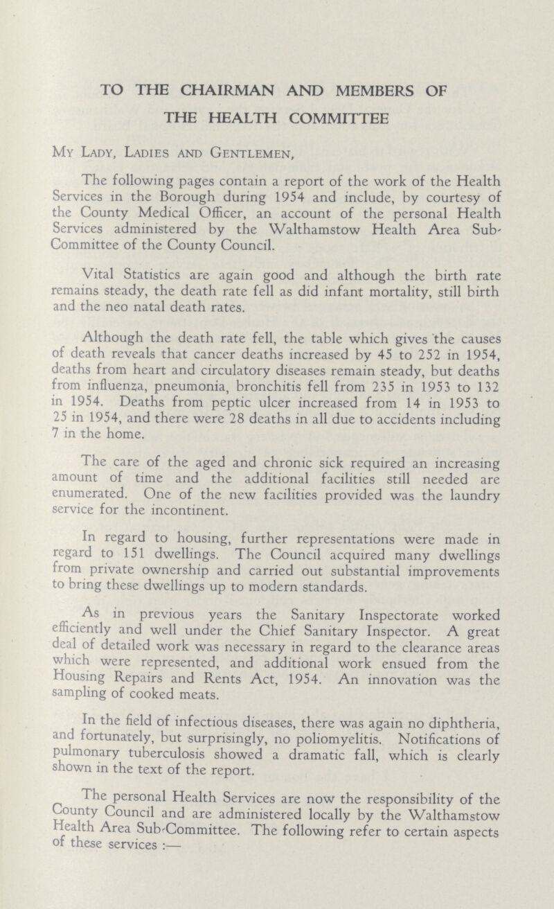 TO THE CHAIRMAN AND MEMBERS OF THE HEALTH COMMITTEE My Lady, Ladies and Gentlemen, The following pages contain a report of the work of the Health Services in the Borough during 1954 and include, by courtesy of the County Medical Officer, an account of the personal Health Services administered by the Walthamstow Health Area Sub Committee of the County Council. Vital Statistics are again good and although the birth rate remains steady, the death rate fell as did infant mortality, still birth and the neo natal death rates. Although the death rate fell, the table which gives the causes of death reveals that cancer deaths increased by 45 to 252 in 1954, deaths from heart and circulatory diseases remain steady, but deaths from influenza, pneumonia, bronchitis fell from 235 in 1953 to 132 in 1954. Deaths from peptic ulcer increased from 14 in 1953 to 25 in 1954, and there were 28 deaths in all due to accidents including 7 in the home. The care of the aged and chronic sick required an increasing amount of time and the additional facilities still needed are enumerated. One of the new facilities provided was the laundry service for the incontinent. In regard to housing, further representations were made in regard to 151 dwellings. The Council acquired many dwellings from private ownership and carried out substantial improvements to bring these dwellings up to modern standards. As in previous years the Sanitary Inspectorate worked efficiently and well under the Chief Sanitary Inspector. A great deal of detailed work was necessary in regard to the clearance areas which were represented, and additional work ensued from the Housing Repairs and Rents Act, 1954. An innovation was the sampling of cooked meats. In the field of infectious diseases, there was again no diphtheria, and fortunately, but surprisingly, no poliomyelitis. Notifications of pulmonary tuberculosis showed a dramatic fall, which is clearly shown in the text of the report. The personal Health Services are now the responsibility of the County Council and are administered locally by the Walthamstow Health Area Sub-Committee. The following refer to certain aspects of these services:—