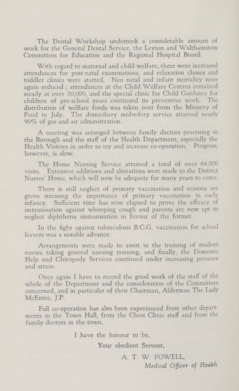 The Dental Workshop undertook a considerable amount of work for the General Dental Service, the Leyton and Walthamstow Committees for Education and the Regional Hospital Board. With regard to maternal and child welfare, there were increased attendances for post-natal examinations, and relaxation classes and toddler clinics were started. Neo natal and infant mortality were again reduced ; attendances at the Child Welfare Centres remained steady at over 30,000, and the special clinic for Child Guidance for children of pre-school years continued its preventive work. The distribution of welfare foods was taken over from the Ministry of Food in July. The domiciliary midwifery service attained nearly 90% of gas and air administration. A meeting was arranged between family doctors practising in the Borough and the staff of the Health Department, especially the Health Visitors in order to try and increase co-operation. Progress, however, is slow. The Home Nursing Service attained a total of over 64,000 visits. Extensive additions and alterations were made to the District Nurses' Home, which will now be adequate for many years to come. There is still neglect of primary vaccination and reasons are given stressing the importance of primary vaccination in early infancy. Sufficient time has now elapsed to prove the efficacy of immunisation against whooping cough and parents are now apt to neglect diphtheria immunisation in favour of the former. In the fight against tuberculosis B.C.G. vaccination for school leavers was a notable advance. Arrangements were made to assist in the training of student nurses taking general nursing training, and finally, the Domestic Help and Chiropody Services continued under increasing pressure and strain. Once again I have to record the good work of the staff of the whole of the Department and the consideration of the Committees concerned, and in particular of their Chairman, Alderman The Lady McEntee, J.P. Full co-operation has also been experienced from other depart ments in the Town Hall, from the Chest Clinic staff and from the family doctors in the town. I have the honour to be, Your obedient Servant, A. T. W. POWELL, Medical Officer of Health