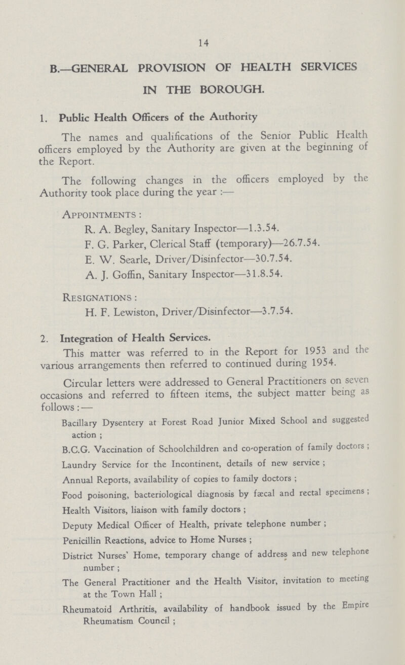 14 B.— GENERAL PROVISION OF HEALTH SERVICES IN THE BOROUGH. 1. Public Health Officers of the Authority The names and qualifications of the Senior Public Health officers employed by the Authority are given at the beginning of the Report. The following changes in the officers employed by the Authority took place during the year :— Appointments : R. A. Begley, Sanitary Inspector—1.3.54. F. G. Parker, Clerical Staff (temporary)—26.7.54. E. W. Searle, Driver/Disinfector—30.7.54. A. J. Goffin, Sanitary Inspector—31.8.54. Resignations : H. F. Lewiston, Driver/Disinfector—3.7.54. 2. Integration of Health Services. This matter was referred to in the Report for 1953 and the various arrangements then referred to continued during 1954. Circular letters were addressed to General Practitioners on seven occasions and referred to fifteen items, the subject matter being as follows: — Bacillary Dysentery at Forest Road Junior Mixed School and suggested action ; B.C.G. Vaccination of Schoolchildren and co-operation of family doctors ; Laundry Service for the Incontinent, details of new service ; Annual Reports, availability of copies to family doctors ; Food poisoning, bacteriological diagnosis by faecal and rectal specimens; Health Visitors, liaison with family doctors ; Deputy Medical Officer of Health, private telephone number ; Penicillin Reactions, advice to Home Nurses ; District Nurses' Home, temporary change of address and new telephone number ; The General Practitioner and the Health Visitor, invitation to meeting at the Town Hall ; Rheumatoid Arthritis, availability of handbook issued by the Empire Rheumatism Council ;