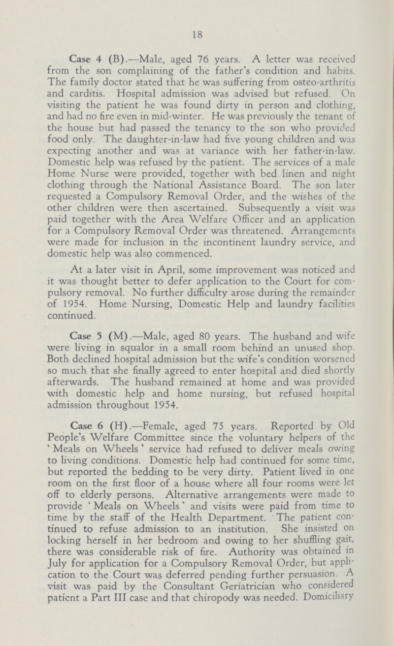 18 Case 4 (B).—Male, aged 76 years. A letter was received from the son complaining of the father's condition and habits. The family doctor stated that he was suffering from osteo-arthntis and carditis. Hospital admission was advised but refused. On visiting the patient he was found dirty in person and clothing, and had no fire even in mid-winter. He was previously the tenant of the house but had passed the tenancy to the son who provided food only. The daughter-in-law had five young children and was expecting another and was at variance with her father-in-law. Domestic help was refused by the patient. The services of a male Home Nurse were provided, together with bed linen and night clothing through the National Assistance Board. The son later requested a Compulsory Removal Order, and the wishes of the other children were then ascertained. Subsequently a visit was paid together with the Area Welfare Officer and an application for a Compulsory Removal Order was threatened. Arrangements were made for inclusion in the incontinent laundry service, and domestic help was also commenced. At a later visit in April, some improvement was noticed and it was thought better to defer application to the Court for com pulsory removal. No further difficulty arose during the remainder of 1954. Home Nursing, Domestic Help and laundry facilities continued. Case 5 (M).—Male, aged 80 years. The husband and wife were living in squalor in a small room behind an unused shop. Both declined hospital admission but the wife's condition worsened so much that she finally agreed to enter hospital and died shortly afterwards. The husband remained at home and was provided with domestic help and home nursing, but refused hospital admission throughout 1954. Case 6 (H).—Female, aged 75 years. Reported by Old People's, Welfare Committee since the voluntary helpers of the ' Meals on Wheels ' service had refused to deliver meals owing to living conditions. Domestic help had continued for some time, but reported the bedding to be very dirty. Patient lived in one room on the first floor of a house where all four rooms were let off to elderly persons. Alternative arrangements were made to provide ' Meals on Wheels ' and visits were paid from time to time by the staff of the Health Department. The patient con tinued to refuse admission to an institution. She insisted on locking herself in her bedroom and owing to her shuffling gait, there was considerable risk of fire. Authority was obtained in July for application for a Compulsory Removal Order, but appli cation to the Court was deferred pending further persuasion. A visit was paid by the Consultant Geriatrician who considered patient a Part III case and that chiropody was needed. Domiciliary