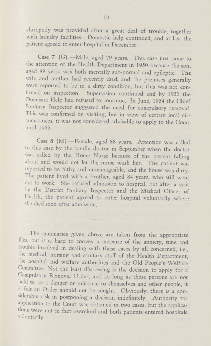 19 chiropody was provided after a great deal of trouble, together with laundry facilities. Domestic help continued, and at last the patient agreed to enter hospital in December. Case 7 (G).—Male, aged 79 years. This case first came to the attention of the Health Department in 1950 because the son, aged 49 years was both mentally sub-normal and epileptic. The wife and mother had recently died, and the premises generally were reported to be in a dirty condition, but this was not con' firmed on inspection. Supervision continued and by 1952 the Domestic Help had refused to continue. In June, 1954 the Chief Sanitary Inspector suggested the need for compulsory removal. This was confirmed on visiting, but in view of certain local cir cumstances, it was not considered advisable to apply to the Court until 1955. Case 8 (M).—Female, aged 88 years. Attention was called to this case by the family doctor in September when the doctor was called by the Home Nurse because of the patient falling about and would not let the nurse wash her. The patient was reported to be filthy and unmanageable, and the house was dirty. The patient lived with a brother, aged 84 years, who still went out to work. She refused admission to hospital, but after a visit by the District Sanitary Inspector and the Medical Officer of Health, the patient agreed to enter hospital voluntarily where she died soon after admission. The summaries given above are taken from the appropriate files, but it is hard to convey a measure of the anxiety, time and trouble involved in dealing with these cases by all concerned, i.e., the medical, nursing and sanitary staff of the Health Department, the hospital and welfare authorities and the Old People's Welfare Committee. Not the least distressing is the decision to apply for a Compulsory Removal Order, and so long as these persons are not held to be a danger or nuisance to themselves and other people, it is felt an Order should not be sought. Obviously, there is a con siderable risk in postponing a decision indefinitely. Authority for application to the Court was obtained in two cases, but the applica tions were not in fact exercised and both patients entered hospitals voluntarily.