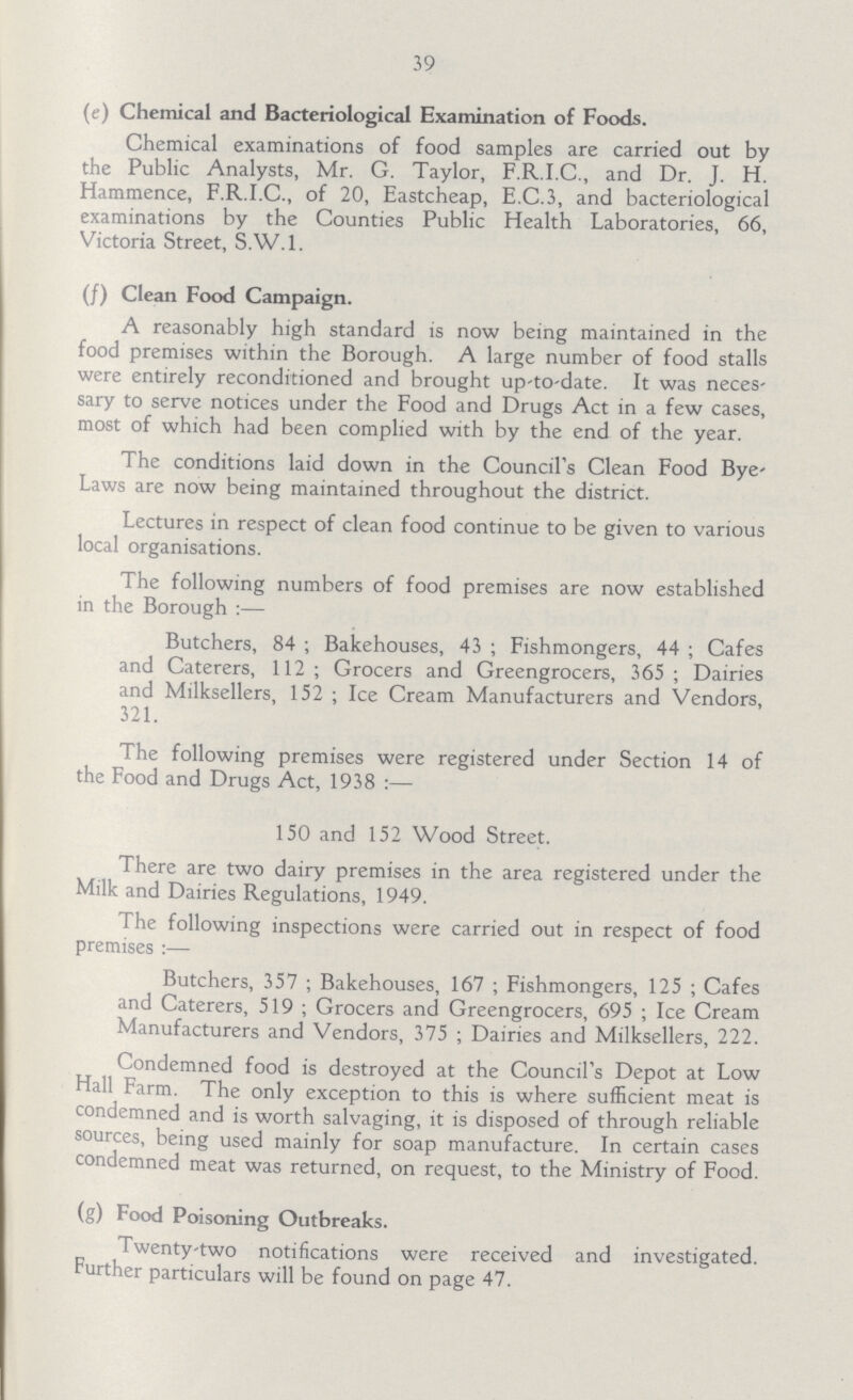 39 (e) Chemical and Bacteriological Examination of Foods. Chemical examinations of food samples are carried out by the Public Analysts, Mr. G. Taylor, F.R.I.C., and Dr. J. H. Hammence, F.R.I.C., of 20, Eastcheap, E.C.3, and bacteriological examinations by the Counties Public Health Laboratories, 66, Victoria Street, S.W.I. (f) Clean Food Campaign. A reasonably high standard is now being maintained in the food premises within the Borough. A large number of food stalls were entirely reconditioned and brought up-to-date. It was neces sary to serve notices under the Food and Drugs Act in a few cases, most of which had been complied with by the end of the year. The conditions laid down in the Council's Clean Food Bye Laws are now being maintained throughout the district. Lectures in respect of clean food continue to be given to various local organisations. The following numbers of food premises are now established in the Borough:— Butchers, 84; Bakehouses, 43; Fishmongers, 44; Cafes and Caterers, 112; Grocers and Greengrocers, 365; Dairies and Milksellers, 152; Ice Cream Manufacturers and Vendors, 321. The following premises were registered under Section 14 of the Food and Drugs Act, 1938:— 150 and 152 Wood Street. There are two dairy premises in the area registered under the Milk and Dairies Regulations, 1949. The following inspections were carried out in respect of food premises:— Butchers, 357; Bakehouses, 167; Fishmongers, 125; Cafes and Caterers, 519; Grocers and Greengrocers, 695; Ice Cream Manufacturers and Vendors, 375; Dairies and Milksellers, 222. Condemned food is destroyed at the Council's Depot at Low Hall Farm. The only exception to this is where sufficient meat is condemned and is worth salvaging, it is disposed of through reliable sources, being used mainly for soap manufacture. In certain cases condemned meat was returned, on request, to the Ministry of Food. (g) Food Poisoning Outbreaks. Twenty-two notifications were received and investigated. Further particulars will be found on page 47.