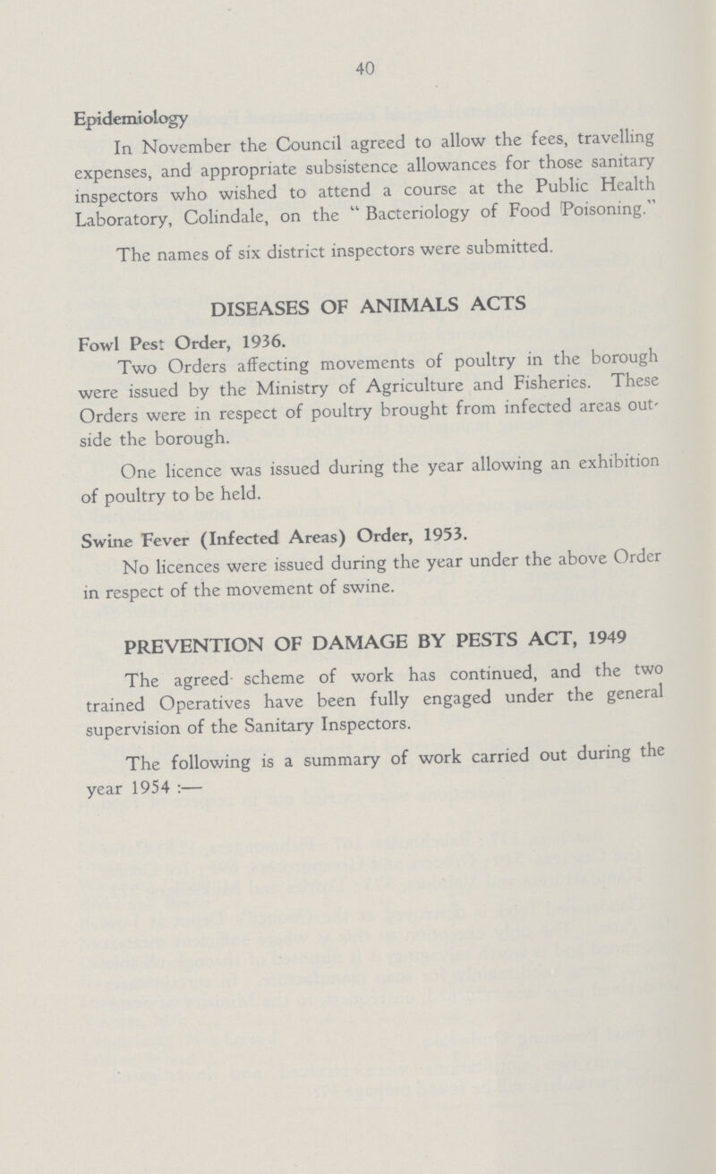 40 Epidemiology In November the Council agreed to allow the fees, travelling expenses, and appropriate subsistence allowances for those sanitary inspectors who wished to attend a course at the Public Health Laboratory, Colindale, on the Bacteriology of Food Poisoning. The names of six district inspectors were submitted. DISEASES OF ANIMALS ACTS Fowl Pest Order, 1936. Two Orders affecting movements of poultry in the borough were issued by the Ministry of Agriculture and Fisheries. These Orders were in respect of poultry brought from infected areas out side the borough. One licence was issued during the year allowing an exhibition of poultry to be held. Swine Fever (Infected Areas) Order, 1953. No licences were issued during the year under the above Order in respect of the movement of swine. PREVENTION OF DAMAGE BY PESTS ACT, 1949 The agreed scheme of work has continued, and the two trained Operatives have been fully engaged under the general supervision of the Sanitary Inspectors. The following is a summary of work carried out during the year 1954:—