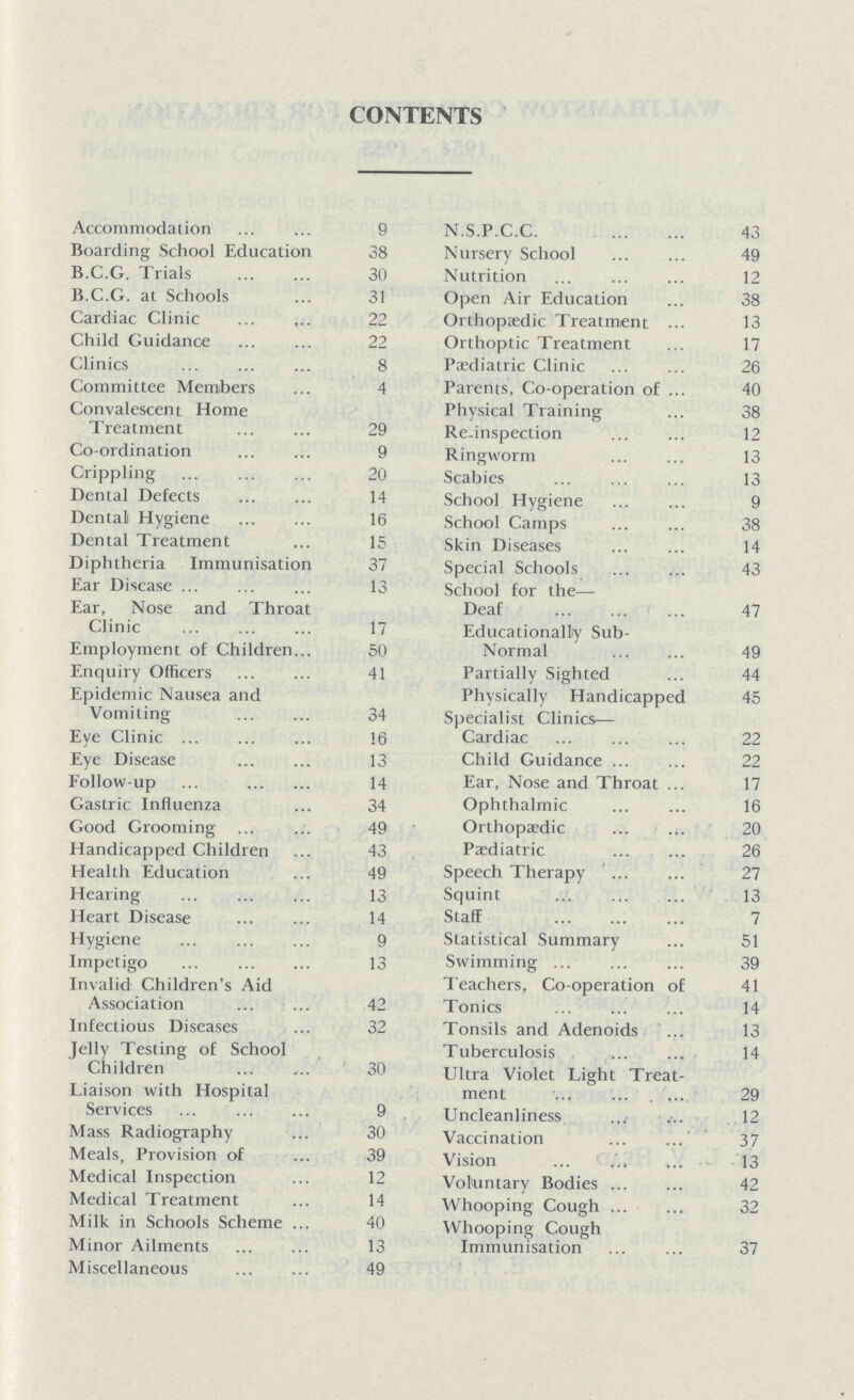 CONTENTS Accommodation 9 Boarding School Education 38 B.C.G. Trials 30 B.C.G. at Schools 31 Cardiac Clinic 22 Child Cuidance 22 Clinics 8 Committee Members 4 Convalescent Home Treatment 29 Co-ordination 9 Crippling 20 Dental Defects 14 Dental Hygiene 16 Dental Treatment 15 Diphtheria Immunisation 37 Ear Disease 13 Ear, Nose and Throat Clinic 17 Employment of Children 50 Enquiry Officers 41 Epidemic Nausea and Vomiting 34 Eye Clinic 16 Eye Disease 13 Follow-up 14 Gastric Influenza 34 Good Grooming 49 Handicapped Children 43 Health Education 49 Hearing 13 Heart Disease 14 Hygiene 9 Impetigo 13 Invalid Children's Aid Association 42 Infectious Diseases 32 Jelly Testing of School Children 30 Liaison with Hospital Services 9 Mass Radiography 30 Meals, Provision of 39 Medical Inspection 12 Medical Treatment 14 Milk in Schools Scheme 40 Minor Ailments 13 Miscellaneous 49 N.S.P.C.C. 43 Nursery School 49 Nutrition 12 Open Air Education 38 Orthopaedic Treatment 13 Orthoptic Treatment 17 Paediatric Clinic 26 Parents, Co-operation of 40 Physical Training 38 Re-inspection 12 Ringworm 13 Scabies 13 School Hygiene 9 School Camps 38 Skin Diseases 14 Special Schools 43 School for the— Deaf 47 Educationally Sub- Normal 49 Partially Sighted 44 Physically Handicapped 45 Specialist Clinics— Cardiac 22 Child Guidance 22 Ear, Nose and Throat 17 Ophthalmic 16 Orthopaedic 20 Paediatric 26 Speech Therapy 27 Squint 13 Staff 7 Statistical Summary 51 Swimming 39 Teachers, Co-operation of 41 Tonics 14 Tonsils and Adenoids 13 Tuberculosis 14 Ultra Violet Light Treat ment 29 Uncleanliness 12 Vaccination 37 Vision 13 Voluntary Bodies 42 Whooping Cough 32 Whooping Cough Immunisation 37