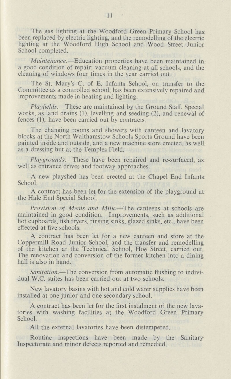 11 The gas lighting at the Woodford Green Primary School has been replaced by electric lighting, and the remodelling of the electric lighting at the Woodford High School and Wood Street Junior School completed. Maintenance.—Education properties have been maintained in a good condition of repair: vacuum cleaning at all schools, and the cleaning of windows four times in the year carried out. The St. Mary's C. of E. Infants School, on transfer to the Committee as a controlled school, has been extensively repaired and improvements made in heating and lighting. Playfields.—These are maintained by the Ground Staff. Special works, as land drains (1), levelling and seeding (2), and renewal of fences (1), have been carried out by contracts. The changing rooms and showers with canteen and lavatory blocks at the North Walthamstow Schools Sports Ground have been painted inside and outside, and a new machine store erected, as well as a dressing hut at the Temples Field. Playgrounds.—These have been repaired and re-surfaced, as well as entrance drives and footway approaches. A new playshed has been erected at the Chapel End Infants School. A contract has been let for the extension of the playground at the Hale End Special School. Provision of Meals and Milk.—The canteens at schools are maintained in good condition. Improvements, such as additional hot cupboards, fish fryers, rinsing sinks, glazed sinks, etc., have been effected at five schools. A contract has been let for a new canteen and store at the Coppermill Road Junior School, and the transfer and remodelling of the kitchen at the Technical School, Hoe Street, carried out. The renovation and conversion of the former kitchen into a dining hall is also in hand. Sanitation.—The conversion from automatic flushing to indivi dual W.C. suites has been carried out at two schools. New lavatory basins with hot and cold water supplies have been installed at one junior and one secondary school. A contract has been let for the first instalment of the new lava tories with washing facilities at the Woodford Green Primary School. All the external lavatories have been distempered. Routine inspections have been made by the Sanitary Inspectorate and minor defects reported and remedied.