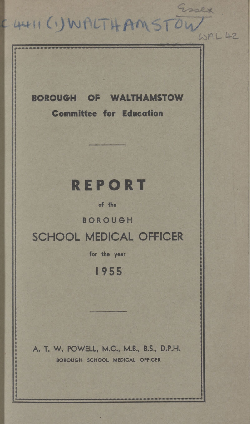 Essex. AC 4411 (1) WALTHAMSTOW WAL 42 BOROUGH OF WALTHAMSTOW Committee for Education REPORT of the BOROUGH SCHOOL MEDICAL OFFICER for the year 1955 A. T. W. POWELL, M.C., M.B., B.S., D.P.H. BOROUGH SCHOOL MEDICAL OFFICER