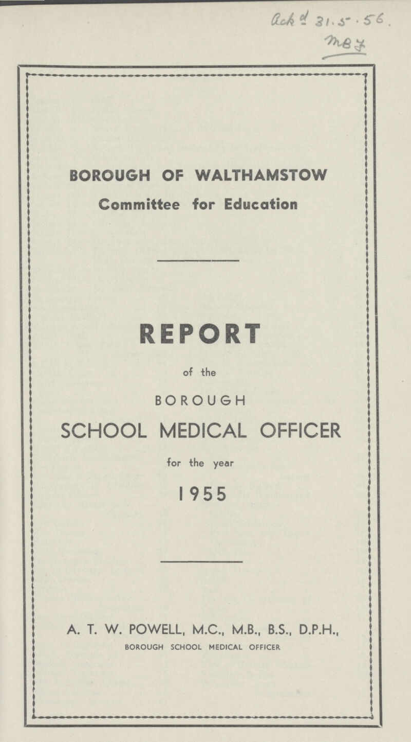 ack d 31.5.56. MBF BOROUGH OF WALTHAMSTOW Committee for Education REPORT of the BOROUGH SCHOOL MEDICAL OFFICER for the year 1955 A. T. W. POWELL, M.C., M.B., B.S., D.P.H., BOROUGH SCHOOL MEDICAL OFFICER