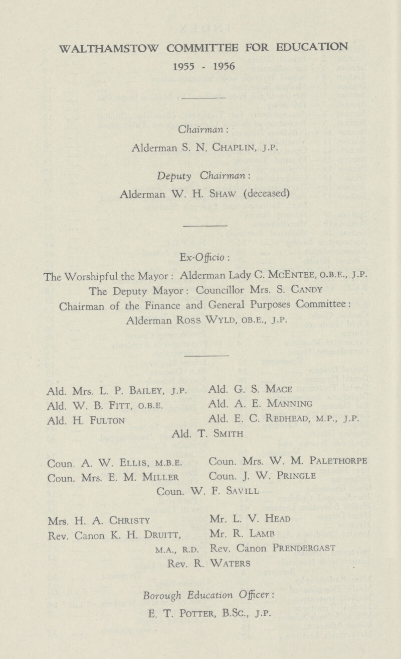 WALTHAMSTOW COMMITTEE FOR EDUCATION 1955 - 1956 Chairman : Alderman S. N. Chaplin, j.p. Deputy Chairman: Alderman W. H. Shaw (deceased) Ex-Officio: The Worshipful the Mayor: Alderman Lady C. McEntee, o.b.e., j.p. The Deputy Mayor: Councillor Mrs. S. Candy Chairman of the Finance and General Purposes Committee: Alderman Ross Wyld, ob.e., j.p. Ald. Mrs. L. P. Bailey, j.p. Ald. G. S. Mace Ald. W. B. Fitt, o.b.e. Ald. A. E. Manning Ald. H. Fulton Ald. E. C. Redhead, m.p., j.p. Ald. T. Smith Coun. A. W. Ellis, m.b.e. Coun. Mrs. W. M. Palethorpe Coun. Mrs. E. M. Miller Coun. J. W. Pringle Coun. W. F. Savill Mrs. H. A. Christy Mr. L. V. Head Rev. Canon K. H. Druitt, Mr. R. Lamb m.a., r.d. Rev. Canon Prendergast Rev. R. Waters Borough Education O fficer: E. T. Potter, B.Sc., j.p.