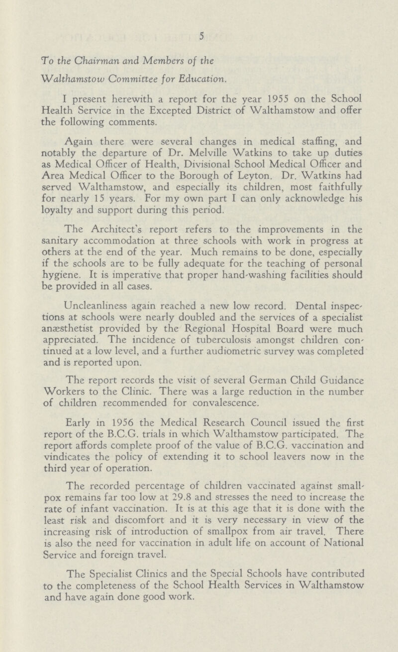5 To the Chairman and Members of the Walthamstow Committee for Education. I present herewith a report for the year 1955 on the School Health Service in the Excepted District of Walthamstow and offer the following comments. Again there were several changes in medical staffing, and notably the departure of Dr. Melville Watkins to take up duties as Medical Officer of Health, Divisional School Medical Officer and Area Medical Officer to the Borough of Leyton. Dr. Watkins had served Walthamstow, and especially its children, most faithfully for nearly 15 years. For my own part I can only acknowledge his loyalty and support during this period. The Architect's report refers to the improvements in the sanitary accommodation at three schools with work in progress at others at the end of the year. Much remains to be done, especially if the schools are to be fully adequate for the teaching of personal hygiene. It is imperative that proper hand washing facilities should be provided in all cases. Uncleanliness again reached a new low record. Dental inspections at schools were nearly doubled and the services of a specialist anæsthetist provided by the Regional Hospital Board were much appreciated. The incidence of tuberculosis amongst children con' tinued at a low level, and a further audiometric survey was completed and is reported upon. The report records the visit of several German Child Guidance Workers to the Clinic. There was a large reduction in the number of children recommended for convalescence. Early in 1956 the Medical Research Council issued the first report of the B.C.G. trials in which Walthamstow participated. The report affords complete proof of the value of B.C.G. vaccination and vindicates the policy of extending it to school leavers now in the third year of operation. The recorded percentage of children vaccinated against small pox remains far too low at 29.8 and stresses the need to increase the rate of infant vaccination. It is at this age that it is done with the least risk and discomfort and it is very necessary in view of the increasing risk of introduction of smallpox from air travel. There is also the need for vaccination in adult life on account of National Service and foreign travel. The Specialist Clinics and the Special Schools have contributed to the completeness of the School Health Services in Walthamstow and have again done good work.