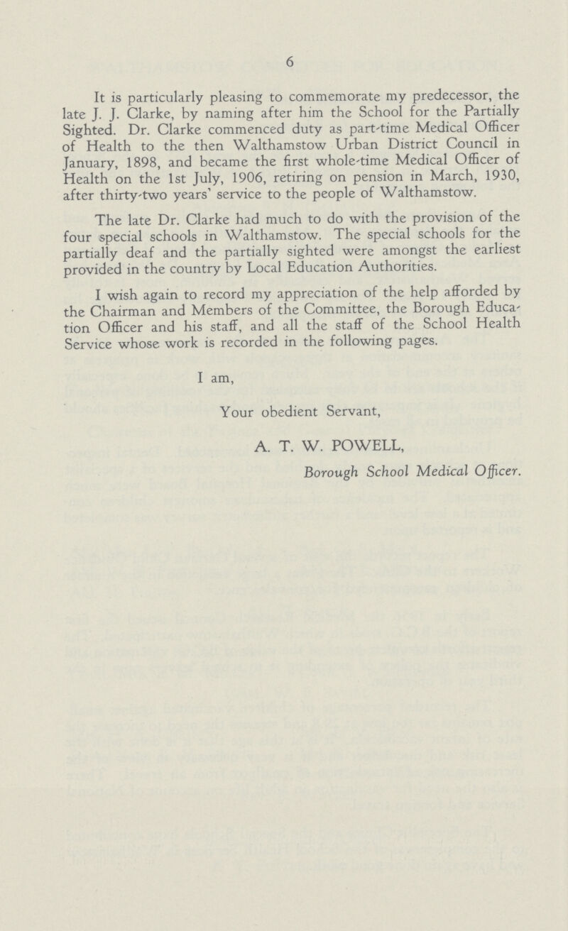 6 It is particularly pleasing to commemorate my predecessor, the late J. J. Clarke, by naming after him the School for the Partially Sighted. Dr. Clarke commenced duty as part time Medical Officer of Health to the then Walthamstow Urban District Council in January, 1898, and became the first whole-time Medical Officer of Health on the 1st July, 1906, retiring on pension in March, 1930, after thirty two years' service to the people of Walthamstow. The late Dr. Clarke had much to do with the provision of the four special schools in Walthamstow. The special schools for the partially deaf and the partially sighted were amongst the earliest provided in the country by Local Education Authorities. I wish again to record my appreciation of the help afforded by the Chairman and Members of the Committee, the Borough Education Officer and his staff, and all the staff of the School Health Service whose work is recorded in the following pages. I am, Your obedient Servant, A. T. W. POWELL, Borough School Medical Officer.