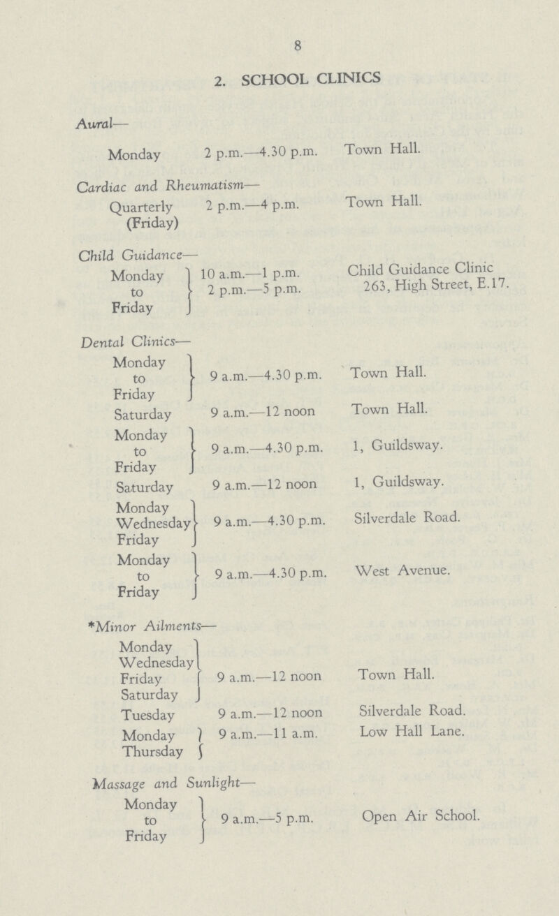 8 2. SCHOOL CLINICS Aural— Monday 2 p.m.—4.30 p.m. Town Hall. Cardiac and Rheumatism— Quarterly 2 p.m.—4 p.m. Town Hall. (Friday) Child Guidance— Monday to Friday 10 a.m.—1 p.m. Child Guidance Clinic 2 p.m.—5 p.m. 263, High Street, E. 17. Dental Clinics— Monday to Friday 9 a.m.—4.30 p.m. Town Hall. Saturday 9 a.m.—12 noon Town Hall. Monday to Friday 9 a.m.—4.30 p.m. 1, Guildsway. Saturday 9 a.m.—12 noon 1, Guildsway. Monday Wednesday Friday 9 a.m.—4.30 p.m. Silverdale Road. Monday to Friday 9 a.m.—4.30 p.m. West Avenue. *Minor Ailments— Monday Wednesday Friday Saturday 9 a.m.—12 noon Town Hall. Tuesday 9 a.m.—12 noon Silverdale Road. Monday 9 a.m.—11 a.m. Low Hall Lane. Thursday Massage and Sunlight— Monday to 9 a.m.—5 p.m. Open Air School. Friday