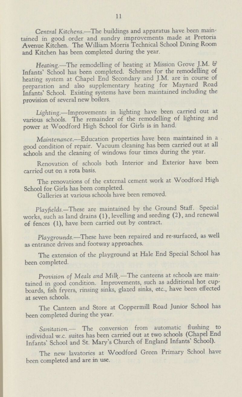 11 Central Kitchens.—The buildings and apparatus have been maintained in good order and sundry improvements made at Pretoria Avenue Kitchen. The William Morris Technical School Dining Room and Kitchen has been completed during the year. Heating.—The remodelling of heating at Mission Grove J.M. & Infants' School has been completed. Schemes for the remodelling of heating system at Chapel End Secondary and J.M. are in course of preparation and also supplementary heating for Maynard Road Infants' School. Existing systems have been maintained including the provision of several new boilers. Lighting.—Improvements in lighting have been carried out at various schools. The remainder of the remodelling of lighting and power at Woodford High School for Girls is in hand. Maintenance.—Education properties have been maintained in a good condition of repair. Vacuum cleaning has been carried out at all schools and the cleaning of windows four times during the year. Renovation of schools both Interior and Exterior have been carried out on a rota basis. The renovations of the external cement work at Woodford High School for Girls has been completed. Galleries at various schools have been removed. Playfields.—These are maintained by the Ground Staff. Special works, such as land drains (1), levelling and seeding (2), and renewal of fences (1), have been carried out by contract. Playgrounds.—These have been repaired and re-surfaced, as well as entrance drives and footway approaches. The extension of the playground at Hale End Special School has been completed. Provision of Meals and Mil\.—The canteens at schools are main tained in good condition. Improvements, such as additional hot cup boards, fish fryers, rinsing sinks, glazed sinks, etc., have been effected at seven schools. The Canteen and Store at Coppermill Road Junior School has been completed during the year. Sanitation.— The conversion from automatic flushing to individual w.c. suites has been carried out at two schools (Chapel End Infants' School and St. Mary's Church of England Infants' School). The new lavatories at Woodford Green Primary School have been completed and are in use.