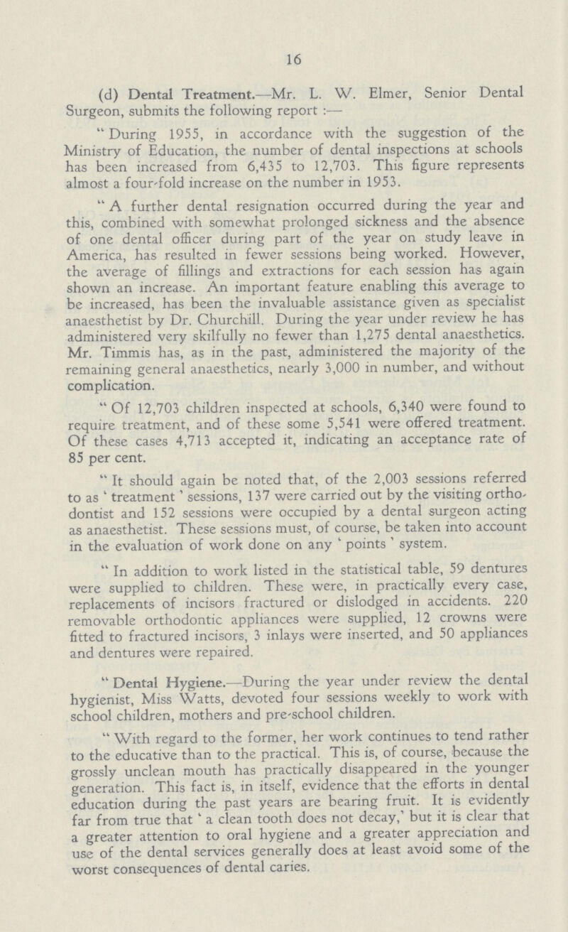 16 (d) Dental Treatment.—Mr. L. W. Elmer, Senior Dental Surgeon, submits the following report:— During 1955, in accordance with the suggestion of the Ministry of Education, the number of dental inspections at schools has been increased from 6,455 to 12,703. This figure represents almost a four-fold increase on the number in 1953. A further dental resignation occurred during the year and this, combined with somewhat prolonged sickness and the absence of one dental officer during part of the year on study leave in America, has resulted in fewer sessions being worked. However, the average of fillings and extractions for each session has again shown an increase. An important feature enabling this average to be increased, has been the invaluable assistance given as specialist anaesthetist by Dr. Churchill. During the year under review he has administered very skilfully no fewer than 1,275 dental anaesthetics. Mr. Timmis has, as in the past, administered the majority of the remaining general anaesthetics, nearly 3,000 in number, and without complication. Of 12,703 children inspected at schools, 6,340 were found to require treatment, and of these some 5,541 were offered treatment. Of these cases 4,713 accepted it, indicating an acceptance rate of 85 per cent. It should again be noted that, of the 2,003 sessions referred to as 'treatment' sessions, 137 were carried out by the visiting orthodontist and 152 sessions were occupied by a dental surgeon acting as anaesthetist. These sessions must, of course, be taken into account in the evaluation of work done on any ' points' system. In addition to work listed in the statistical table, 59 dentures were supplied to children. These were, in practically every case, replacements of incisors fractured or dislodged in accidents. 220 removable orthodontic appliances were supplied, 12 crowns were fitted to fractured incisors, 3 inlays were inserted, and 50 appliances and dentures were repaired. Dental Hygiene.—During the year under review the dental hygienist, Miss Watts, devoted four sessions weekly to work with school children, mothers and pre-school children. With regard to the former, her work continues to tend rather to the educative than to the practical. This is, of course, because the grossly unclean mouth has practically disappeared in the younger generation. This fact is, in itself, evidence that the efforts in dental education during the past years are bearing fruit. It is evidently far from true that a clean tooth does not decay,' but it is clear that a greater attention to oral hygiene and a greater appreciation and use of the dental services generally does at least avoid some of the worst consequences of dental caries.