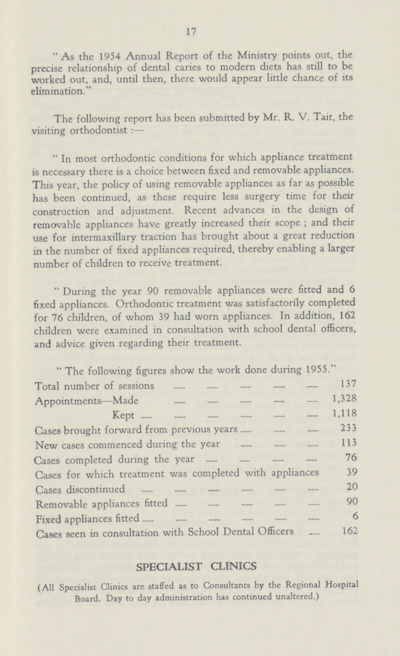17 As the 1954 Annual Report of the Ministry points out, the precise relationship of dental caries to modern diets has still to be worked out, and, until then, there would appear little chance of its elimination. The following report has been submitted by Mr. R. V. Tait, the visiting orthodontist:— In most orthodontic conditions for which appliance treatment is necessary there is a choice between fixed and removable appliances. This year, the policy of using removable appliances as far as possible has been continued, as these require less surgery time for their construction and adjustment. Recent advances in the design of removable appliances have greatly increased their scope; and their use for intermaxillary traction has brought about a great reduction in the number of fixed appliances required, thereby enabling a larger number of children to receive treatment. During the year 90 removable appliances were fitted and 6 fixed appliances. Orthodontic treatment was satisfactorily completed for 76 children, of whom 39 had worn appliances. In addition, 162 children were examined in consultation with school dental officers, and advice given regarding their treatment. The following figures show the work done during 1955. Total number of sessions 137 Appointments—Made 1,328 Kept 1,118 Cases brought forward from previous years 233 New cases commenced during the year 113 Cases completed during the year 76 Cases for which treatment was completed with appliances 39 Cases discontinued 20 Removable appliances fitted 90 Fixed appliances fitted 6 Cases seen in consultation with School Dental Officers 162 SPECIALIST CLINICS (All Specialist Clinics are staffed as to Consultants by the Regional Hospital Board. Day to day administration has continued unaltered.)