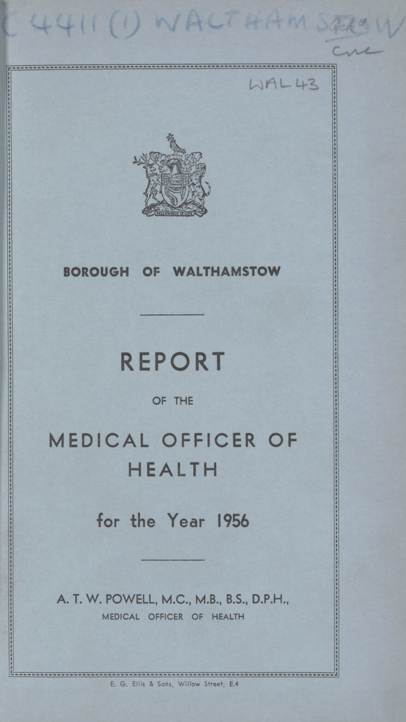 A C 4411 (1) WACTHAM Sackd WAL 43 BOROUGH OF WALTHAMSTOW REPORT OF THE MEDICAL OFFICER OF HEALTH for the Year 1956 A. T. W. POWELL, M.C., M.B., B.S., D.P.H., MEDICAL OFFICER OF HEALTH E. G. Ellis & Sons, Willow Street, e.4