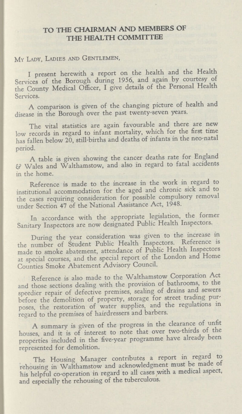 TO THE CHAIRMAN AND MEMBERS OF THE HEALTH COMMITTEE My Lady, Ladies and Gentlemen, I present herewith a report on the health and the Health Services of the Borough during 1956, and again by courtesy of the County Medical Officer, I give details of the Personal Health Services. A comparison is given of the changing picture of health and disease in the Borough over the past twenty-seven years. The vital statistics are again favourable and there are new low records in regard to infant mortality, which for the first time has fallen below 20, still-births and deaths of infants in the neo-natal period. A table is given showing the cancer deaths rate for England 6? Wales and Walthamstow, and also in regard to fatal accidents in the home. Reference is made to the increase in the work in regard to institutional accommodation for the aged and chronic sick and to the cases requiring consideration for possible compulsory removal under Section 47 of the National Assistance Act, 1948. In accordance with the appropriate legislation, the former Sanitary Inspectors are now designated Public Health Inspectors. During the year consideration was given to the increase in the number of Student Public Health Inspectors. Reference is made to smoke abatement, attendance of Public Health Inspectors at special courses, and the special report of the London and Home Counties Smoke Abatement Advisory Council. Reference is also made to the Walthamstow Corporation Act and those sections dealing with the provision of bathrooms, to the speedier repair of defective premises, sealing of drains and sewers before the demolition of property, storage for street trading pur poses, the restoration of water supplies, and the regulations in regard to the premises of hairdressers and barbers. A summary is given of the progress in the clearance of unfit houses, and it is of interest to note that over two-thirds of the properties included in the five-year programme have already been represented for demolition. The Housing Manager contributes a report in regard to rehousing in Walthamstow and acknowledgment must be made of his helpful co-operation in regard to all cases with a medical aspect, and especially the rehousing of the tuberculous.