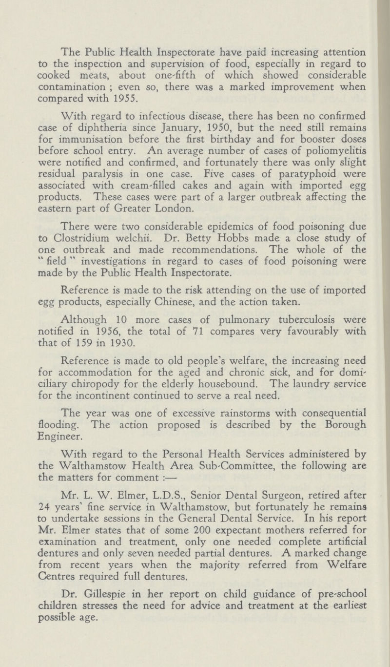 The Public Health Inspectorate have paid increasing attention to the inspection and supervision of food, especially in regard to cooked meats, about one-fifth of which showed considerable contamination; even so, there was a marked improvement when compared with 1955. With regard to infectious disease, there has been no confirmed case of diphtheria since January, 1950, but the need still remains for immunisation before the first birthday and for booster doses before school entry. An average number of cases of poliomyelitis were notified and confirmed, and fortunately there was only slight residual paralysis in one case. Five cases of paratyphoid were associated with cream-filled cakes and again with imported egg products. These cases were part of a larger outbreak affecting the eastern part of Greater London. There were two considerable epidemics of food poisoning due to Clostridium welchii. Dr. Betty Hobbs made a close study of one outbreak and made recommendations. The whole of the field investigations in regard to cases of food poisoning were made by the Public Health Inspectorate. Reference is made to the risk attending on the use of imported egg products, especially Chinese, and the action taken. Although 10 more cases of pulmonary tuberculosis were notified in 1956, the total of 71 compares very favourably with that of 159 in 1930. Reference is made to old people's welfare, the increasing need for accommodation for the aged and chronic sick, and for domi ciliary chiropody for the elderly housebound. The laundry service for the incontinent continued to serve a real need. The year was one of excessive rainstorms with consequential flooding. The action proposed is described by the Borough Engineer. With regard to the Personal Health Services administered by the Walthamstow Health Area Sub-Committee, the following are the matters for comment:— Mr. L. W. Elmer, L.D.S., Senior Dental Surgeon, retired after 24 years fine service in Walthamstow, but fortunately he remains to undertake sessions in the General Dental Service. In his report Mr. Elmer states that of some 200 expectant mothers referred for examination and treatment, only one needed complete artificial dentures and only seven needed partial dentures. A marked change from recent years when the majority referred from Welfare Centres required full dentures. Dr. Gillespie in her report on child guidance of pre-school children stresses the need for advice and treatment at the earliest possible age.