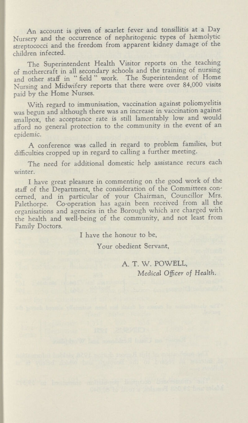 An account is given of scarlet fever and tonsillitis at a Day Nursery and the occurrence of nephritogenic types of hæmolytic streptococci and the freedom from apparent kidney damage of the children infected. The Superintendent Health Visitor reports on the teaching of mothercraft in all secondary schools and the training of nursing and other staff in field work. The Superintendent of Home Nursing and Midwifery reports that there were over 84,000 visits paid by the Home Nurses. With regard to immunisation, vaccination against poliomyelitis was begun and although there was an increase in vaccination against smallpox, the acceptance rate is still lamentably low and would afford no general protection to the community in the event of an epidemic. A conference was called in regard to problem families, but difficulties cropped up in regard to calling a further meeting. The need for additional domestic help assistance recurs each winter. I have great pleasure in commenting on the good work of the staff of the Department, the consideration of the Committees con cerned, and in particular of your Chairman, Councillor Mrs. Palethorpe. Co-operation has again been received from all the organisations and agencies in the Borough which are charged with the health and well-being of the community, and not least from Family Doctors. I have the honour to be, Your obedient Servant, A. T. W. POWELL, Medical Officer of Health.