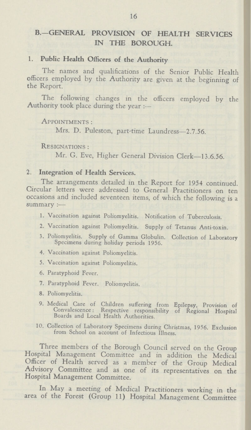 16 B.— GENERAL PROVISION OF HEALTH SERVICES IN THE BOROUGH. 1. Public Health Officers of the Authority The names and qualifications of the Senior Public Health officers employed by the Authority are given at the beginning of the Report. The following changes in the officers employed by the Authority took place during the year:— Appointments: Mrs. D. Puleston, part-time Laundress—2.7.56. Resignations : Mr. G. Eve, Higher General Division Clerk—13.6.56. 2. Integration of Health Services. The arrangements detailed in the Report for 1954 continued. Circular letters were addressed to General Practitioners on ten occasions and included seventeen items, of which the following is a summary:— 1. Vaccination against Poliomyelitis. Notification of Tuberculosis. 2. Vaccination against Poliomyelitis. Supply of Tetanus Anti-toxin. 3. Poliomyelitis. Supply of Gamma Globulin. Collection of Laboratory Specimens during holiday periods 1956. 4. Vaccination against Poliomyelitis. 5. Vaccination against Poliomyelitis. 6. Paratyphoid Fever. 7. Paratyphoid Fever. Poliomyelitis. 8. Poliomyelitis. 9. Medical Care of Children suffering from Epilepsy, Provision of Convalescence: Respective responsibility of Regional Hospital Boards and Local Health Authorities. 10. Collection of Laboratory Specimens during Christmas, 1956. Exclusion from School on account of Infectious Illness. Three members of the Borough Council served on the Group Hospital Management Committee and in addition the Medical Officer of Health served as a member of the Group Medical Advisory Committee and as one of its representatives on the Hospital Management Committee. In May a meeting of Medical Practitioners working in the area of the Forest (Group 11) Hospital Management Committee