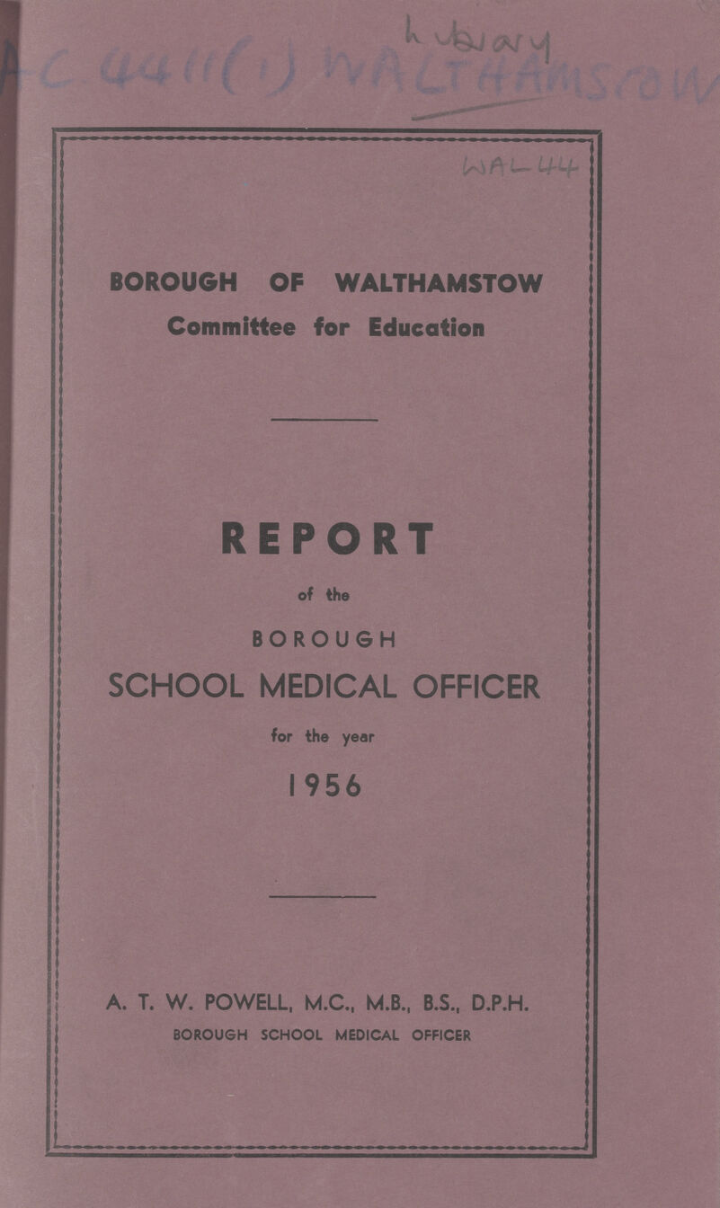 Lybrary Ac 4411(1) WALTHAMSCOW WAL 44 BOROUGH OF WALTHAMSTOW Committee for Education REPORT of the BOROUGH SCHOOL MEDICAL OFFICER for the year 1956 A. T. W. POWELL, M.C., M.B., B.S., D.P.H. BOROUGH SCHOOL MEDICAL OFFICER