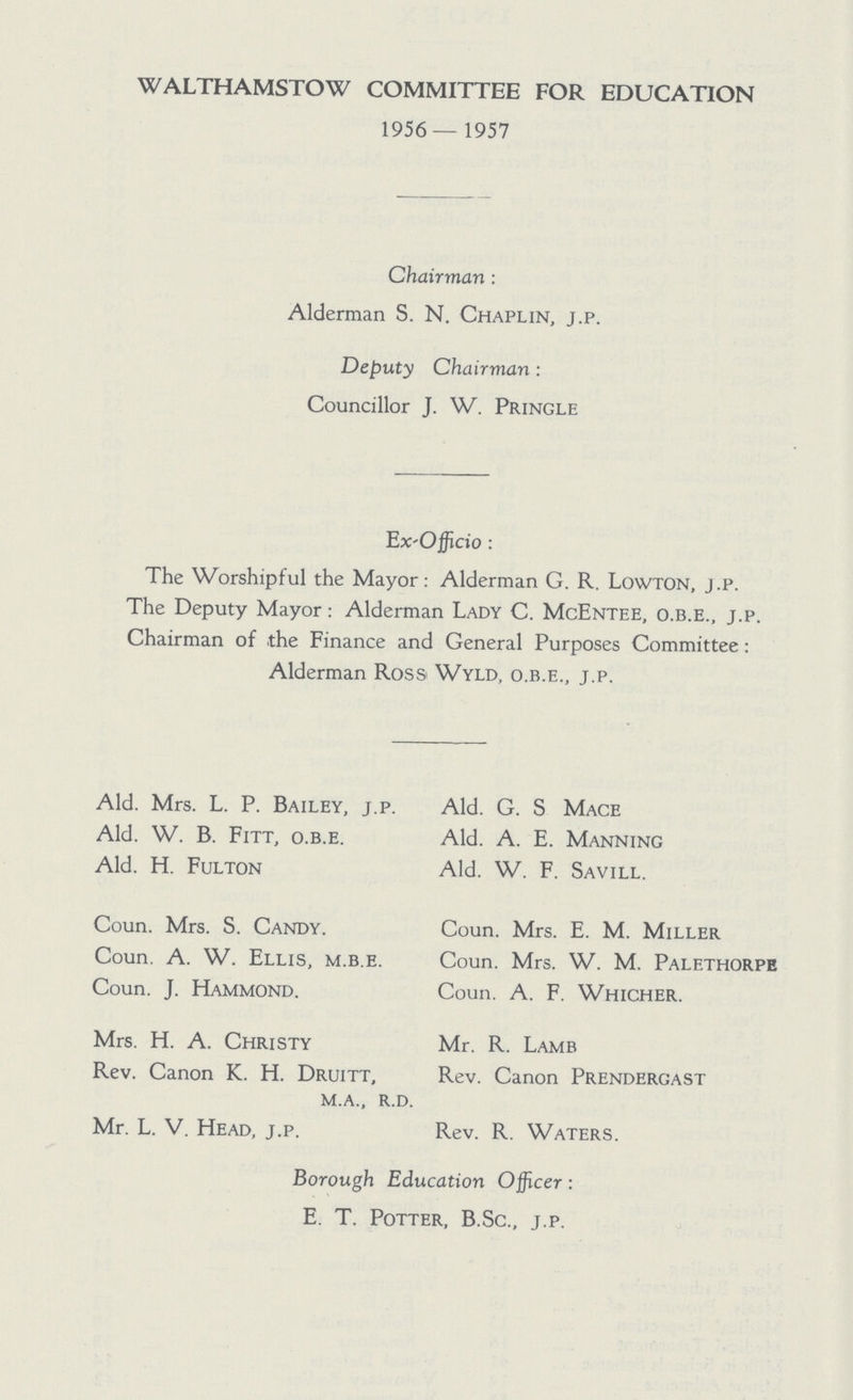 WALTHAMSTOW COMMITTEE FOR EDUCATION 1956— 1957 Chairman: Alderman S. N. Chaplin, j.p. Deputy Chairman: Councillor J. W. Pringle Ex-Officio: The Worshipful the Mayor: Alderman G. R. Lowton, j.p. The Deputy Mayor: Alderman Lady C. McEntee, o.b.e., j.p. Chairman of the Finance and General Purposes Committee: Alderman Ross Wyld, o.b.e., j.p. Ald. Mrs. L. P. Bailey, j.p. Ald. W. B. Fitt, o.b.e. Ald. H. Fulton Coun. Mrs. S. Candy. Coun. A. W. Ellis, m.b.e. Coun. J. Hammond. Mrs. H. A. Christy Rev. Canon K. H. Druitt, m.a., r.d. Mr. L. V. Head, j.p. Ald. G. S Mace Ald. A. E. Manning Ald. W. F. Savill. Coun. Mrs. E. M. Miller Coun. Mrs. W. M. Palethorpe Coun. A. F. Whicher. Mr. R. Lamb Rev. Canon Prendergast Rev. R. Waters. Borough Education Officer: E. T. Potter, B.Sc., j.p.