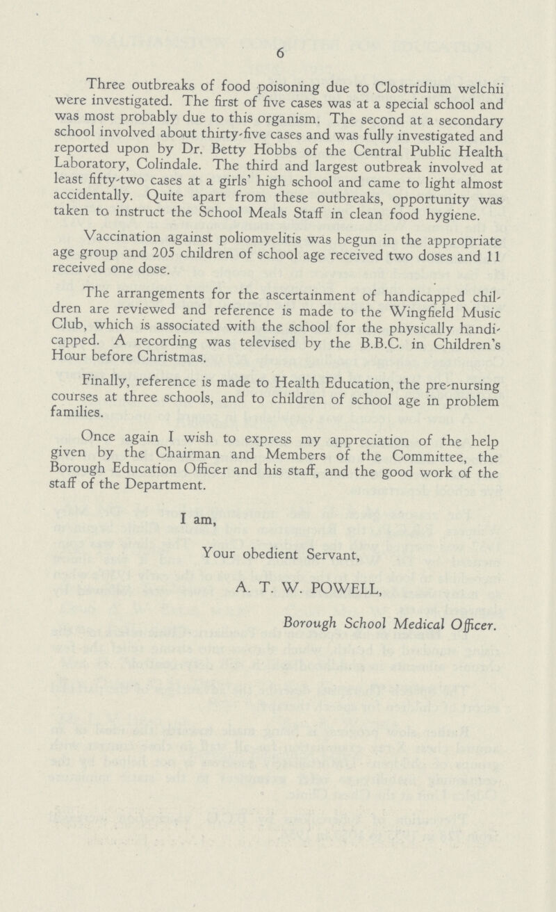 6 Three outbreaks of food poisoning due to Clostridium welchii were investigated. The first of five cases was at a special school and was most probably due to this organism. The second at a secondary school involved about thirty-five cases and was fully investigated and reported upon by Dr. Betty Hobbs of the Central Public Health Laboratory, Colindale. The third and largest outbreak involved at least fifty-two cases at a girls' high school and came to light almost accidentally. Quite apart from these outbreaks, opportunity was taken to instruct the School Meals Staff in clean food hygiene. Vaccination against poliomyelitis was begun in the appropriate age group and 205 children of school age received two doses and 11 received one dose. The arrangements for the ascertainment of handicapped chil dren are reviewed and reference is made to the Wingfield Music Club, which is associated with the school for the physically handi capped. A recording was televised by the B.B.C. in Children's Hour before Christmas. Finally, reference is made to Health Education, the pre-nursing courses at three schools, and to children of school age in problem families. Once again I wish to express my appreciation of the help given by the Chairman and Members of the Committee, the Borough Education Officer and his staff, and the good work of the staff of the Department. I am, Your obedient Servant, A. T. W. POWELL, Borough School Medical Officer.