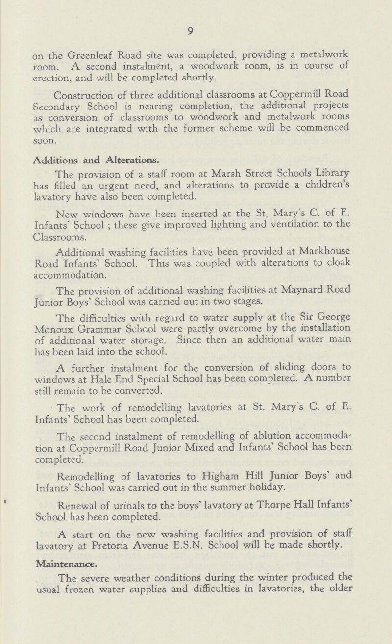 9 on the Greenleaf Road site was completed, providing a metalwork room. A second instalment, a woodwork room, is in course of erection, and will be completed shortly. Construction of three additional classrooms at Co.ppermill Road Secondary School is nearing completion, the additional projects as conversion of classrooms to woodwork and metalwork rooms which are integrated with the former scheme will be commenced soon. Additions and Alterations. The provision of a staff room at Marsh Street Schools Library has filled an urgent need, and alterations to provide a children's lavatory have also been completed. New windows have been inserted at the St. Mary's C. of E. Infants' School ; these give improved lighting and ventilation to the Classrooms. Additional washing facilities have been provided at Markhouse Road Infants' School. This was coupled with alterations to cloak accommodation. The provision of additional washing facilities at Maynard Road Junior Boys' School was carried out in two stages. The difficulties with regard to water supply at the Sir George Monoux Grammar School were partly overcome by the installation of additional water storage. Since then an additional water main has been lAld into the school. A further instalment for the conversion of sliding doors to windows at Hale End Special School has been completed. A number still remain to be converted. The work of remodelling lavatories at St. Mary's C. of E. Infants' School has been completed. The second instalment of remodelling of ablution accommoda tion at Coppermill Road Junior Mixed and Infants' School has been completed. Remodelling of lavatories to Higham Hill Junior Boys' and Infants' School was carried out in the summer holiday. Renewal of urinals to the boys' lavatory at Thorpe Hall Infants' School has been completed. A start on the new washing facilities and provision of staff lavatory at Pretoria Avenue E.S.N. School will be made shortly. Maintenance. The severe weather conditions during the winter produced the usual frozen water supplies and difficulties in lavatories, the older