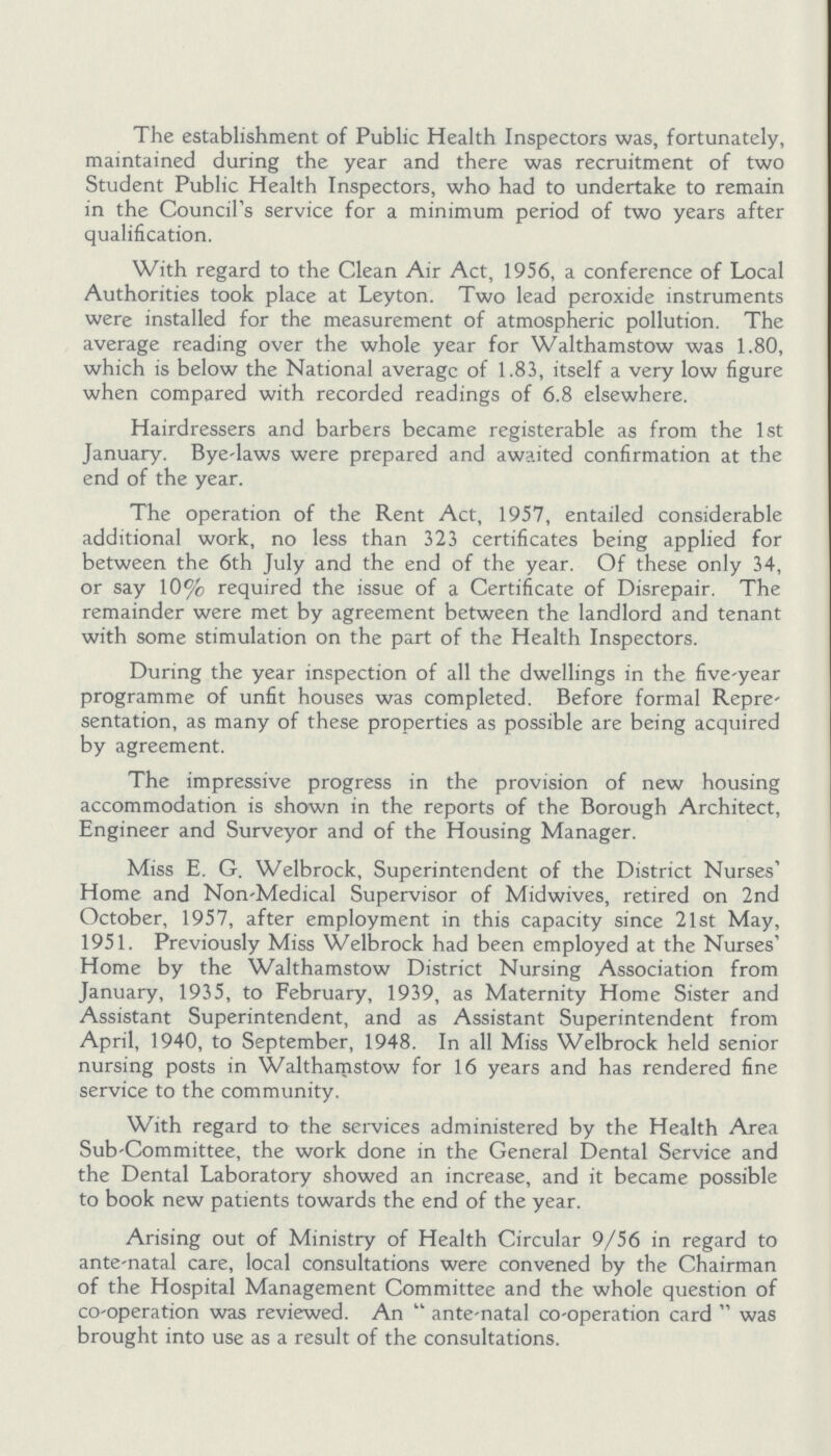 The establishment of Public Health Inspectors was, fortunately, maintained during the year and there was recruitment of two Student Public Health Inspectors, who had to undertake to remain in the Council's service for a minimum period of two years after qualification. With regard to the Clean Air Act, 1956, a conference of Local Authorities took place at Leyton. Two lead peroxide instruments were installed for the measurement of atmospheric pollution. The average reading over the whole year for Walthamstow was 1.80, which is below the National average of 1.83, itself a very low figure when compared with recorded readings of 6.8 elsewhere. Hairdressers and barbers became registerable as from the 1st January. Bye-laws were prepared and awaited confirmation at the end of the year. The operation of the Rent Act, 1957, entailed considerable additional work, no less than 323 certificates being applied for between the 6th July and the end of the year. Of these only 34, or say 10% required the issue of a Certificate of Disrepair. The remainder were met by agreement between the landlord and tenant with some stimulation on the part of the Health Inspectors. During the year inspection of all the dwellings in the five-year programme of unfit houses was completed. Before formal Repre sentation, as many of these properties as possible are being acquired by agreement. The impressive progress in the provision of new housing accommodation is shown in the reports of the Borough Architect, Engineer and Surveyor and of the Housing Manager. Miss E. G. Welbrock, Superintendent of the District Nurses' Home and Non-Medical Supervisor of Midwives, retired on 2nd October, 1957, after employment in this capacity since 21st May, 1951. Previously Miss Welbrock had been employed at the Nurses' Home by the Walthamstow District Nursing Association from January, 1935, to February, 1939, as Maternity Home Sister and Assistant Superintendent, and as Assistant Superintendent from April, 1940, to September, 1948. In all Miss Welbrock held senior nursing posts in Walthamstow for 16 years and has rendered fine service to the community. With regard to the services administered by the Health Area Sub-Committee, the work done in the General Dental Service and the Dental Laboratory showed an increase, and it became possible to book new patients towards the end of the year. Arising out of Ministry of Health Circular 9/56 in regard to ante-natal care, local consultations were convened by the Chairman of the Hospital Management Committee and the whole question of co-operation was reviewed. An ante-natal co-operation card was brought into use as a result of the consultations.