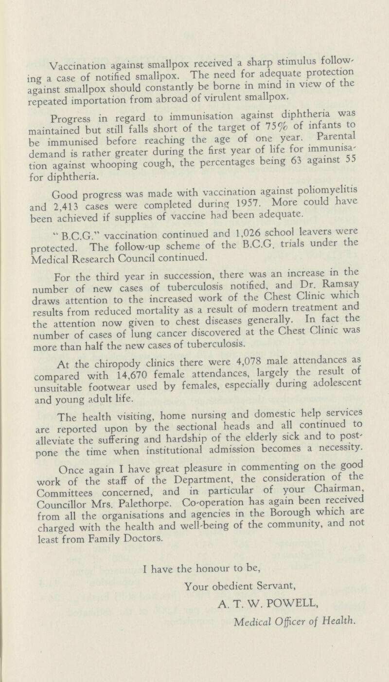 Vaccination against smallpox received a sharp stimulus follow' ing a case of notified smallpox. The need for adequate protection against smallpox should constantly be borne in mind in view of the repeated importation from abroad of virulent smallpox. Progress in regard to immunisation against diphtheria was maintained but still falls short of the target of 75% of infants to be immunised before reaching the age of one year. Parental demand is rather greater during the first year of life for immunisa tion against whooping cough, the percentages being 63 against 55 for diphtheria. Good progress was made with vaccination against poliomyelitis and 2,413 cases were completed during 1957. More could have been achieved if supplies of vaccine had been adequate. B.C.G. vaccination continued and 1,026 school leavers were protected. The follow-up scheme of the B.C.G. trials under the Medical Research Council continued. For the third year in succession, there was an increase in the number of new cases of tuberculosis notified, and Dr. Ramsay draws attention to the increased work of the Chest Clinic which results from reduced mortality as a result of modern treatment and the attention now given to chest diseases generally. In fact the number of cases of lung cancer discovered at the Chest Clinic was more than half the new cases of tuberculosis. At the chiropody clinics there were 4,078 male attendances as compared with 14,670 female attendances, largely the result of unsuitable footwear used by females, especially during adolescent and young adult life. The health visiting, home nursing and domestic help services are reported upon by the sectional heads and all continued to alleviate the suffering and hardship of the elderly sick and to post pone the time when institutional admission becomes a necessity. Once again I have great pleasure in commenting on the good work of the staff of the Department, the consideration of the Committees concerned, and in particular of your Chairman, Councillor Mrs. Palethorpe. Co-operation has again been received from all the organisations and agencies in the Borough which are charged with the health and well-being of the community, and not least from Family Doctors. I have the honour to be, Your obedient Servant, A. T. W. POWELL, Medical Officer of Health.
