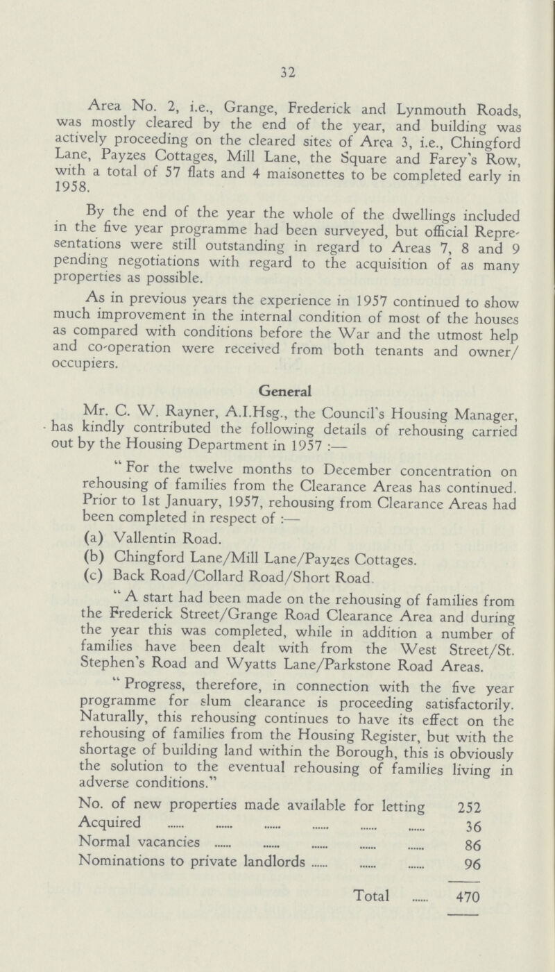 32 Area No. 2, i.e., Grange, Frederick and Lynmouth Roads, was mostly cleared by the end of the year, and building was actively proceeding on the cleared sites of Area 3, i.e., Chingford Lane, Payzes Cottages, Mill Lane, the Square and Farey's Row, with a total of 57 flats and 4 maisonettes to be completed early in 1958. By the end of the year the whole of the dwellings included in the five year programme had been surveyed, but oflicial Repre sentations were still outstanding in regard to Areas 7, 8 and 9 pending negotiations with regard to the acquisition of as many properties as possible. As in previous years the experience in 1957 continued to show much improvement in the internal condition of most of the houses as compared with conditions before the War and the utmost help and co-operation were received from both tenants and owner/ occupiers. General Mr. C. W. Rayner, A.I.Hsg., the Council's Housing Manager, has kindly contributed the following details of rehousing carried out by the Housing Department in 1957:— For the twelve months to December concentration on rehousing of families from the Clearance Areas has continued. Prior to 1st January, 1957, rehousing from Clearance Areas had been completed in respect of:— (a) Vallentin Road. (b) Chingford Lane/Mill Lane/Payzes Cottages. (c) Back Road/Collard Road/Short Road A start had been made on the rehousing of families from the Frederick Street/Grange Road Clearance Area and during the year this was completed, while in addition a number of families have been dealt with from the West Street/St. Stephen's Road and Wyatts Lane/Parkstone Road Areas. Progress, therefore, in connection with the five year programme for slum clearance is proceeding satisfactorily. Naturally, this rehousing continues to have its effect on the rehousing of families from the Housing Register, but with the shortage of building land within the Borough, this is obviously the solution to the eventual rehousing of families living in adverse conditions. No. of new properties made available for letting 252 Acquired 36 Normal vacancies 86 Nominations to private landlords 96 Total 470