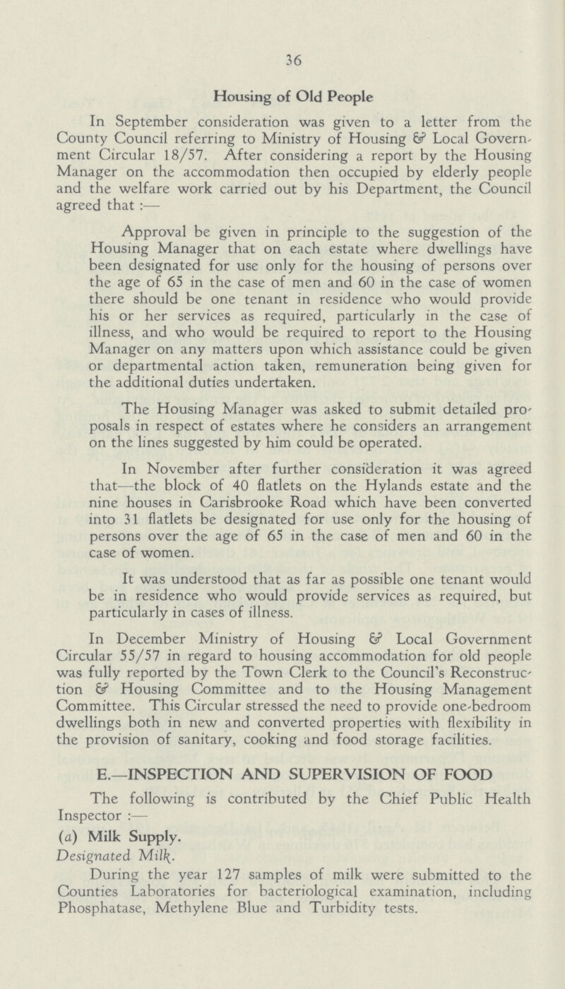 36 Housing of Old People In September consideration was given to a letter from the County Council referring to Ministry of Housing & Local Govern ment Circular 18/57. After considering a report by the Housing Manager on the accommodation then occupied by elderly people and the welfare work carried out by his Department, the Council agreed that :— Approval be given in principle to the suggestion of the Housing Manager that on each estate where dwellings have been designated for use only for the housing of persons over the age of 65 in the case of men and 60 in the case of women there should be one tenant in residence who would provide his or her services as required, particularly in the case of illness, and who would be required to report to the Housing Manager on any matters upon which assistance could be given or departmental action taken, remuneration being given for the additional duties undertaken. The Housing Manager was asked to submit detailed pro posals in respect of estates where he considers an arrangement on the lines suggested by him could be operated. In November after further consideration it was agreed that—the block of 40 flatlets on the Hylands estate and the nine houses in Carisbrooke Road which have been converted into 31 flatlets be designated for use only for the housing of persons over the age of 65 in the case of men and 60 in the case of women. It was understood that as far as possible one tenant would be in residence who would provide services as required, but particularly in cases of illness. In December Ministry of Housing & Local Government Circular 55/57 in regard to housing accommodation for old people was fully reported by the Town Clerk to the Council's Reconstruc tion 6? Housing Committee and to the Housing Management Committee. This Circular stressed the need to provide one-bedroom dwellings both in new and converted properties with flexibility in the provision of sanitary, cooking and food storage facilities. E.—INSPECTION AND SUPERVISION OF FOOD The following is contributed by the Chief Public Health Inspector:— (a) Milk Supply. Designated Milk. During the year 127 samples of milk were submitted to the Counties Laboratories for bacteriological examination, including Phosphatase, Methylene Blue and Turbidity tests.