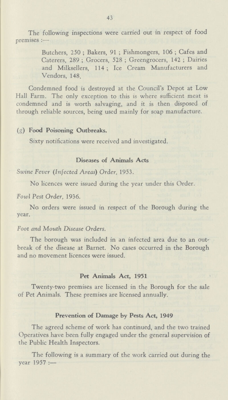 43 The following inspections were carried out in respect of food premises:— Butchers, 250; Bakers, 91; Fishmongers, 106; Cafes and Caterers, 289; Grocers, 528; Greengrocers, 142; Dairies and Milksellers, 114; Ice Cream Manufacturers and Vendors, 148. Condemned food is destroyed at the Council's Depot at Low Hall Farm. The only exception to this is where sufficient meat is condemned and is worth salvaging, and it is then disposed of through reliable sources, being used mainly for soap manufacture. (g) Food Poisoning Outbreaks. Sixty notifications were received and investigated. Diseases of Animals Acts Swine Fever (Infected Areas) Order, 1953. No licences were issued during the year under this Order. Fowl Pest Order, 1936. No orders were issued in respect of the Borough during the year. Foot and Mouth Disease Orders. The borough was included in an infected area due to an out break of the disease at Barnet. No cases occurred in the Borough and no movement licences were issued. Pet Animals Act, 1951 Twenty-two premises are licensed in the Borough for the sale of Pet Animals. These premises are licensed annually. Prevention of Damage by Pests Act, 1949 The agreed scheme of work has continued, and the two trained Operatives have been fully engaged under the general supervision of the Public Health Inspectors. The following is a summary of the work carried out during the year 1957:—