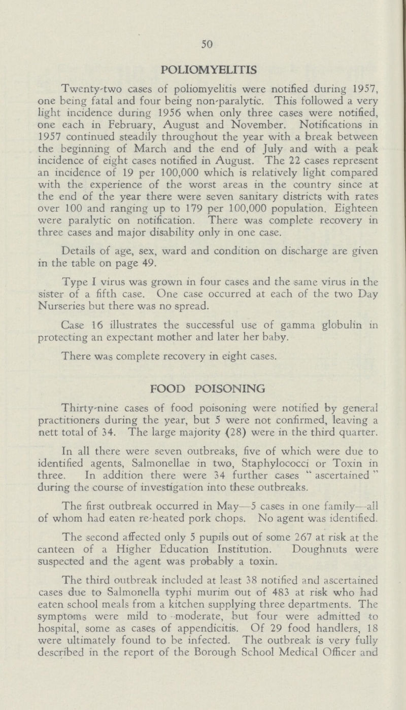 50 POLIOMYELITIS Twenty-two cases of poliomyelitis were notified during 1957, one being fatal and four being non-paralytic. This followed a very light incidence during 1956 when only three cases were notified, one each in February, August and November. Notifications in 1957 continued steadily throughout the year with a break between the beginning of March and the end of July and with a peak incidence of eight cases notified in August. The 22 cases represent an incidence of 19 per 100,000 which is relatively light compared with the experience of the worst areas in the country since at the end of the year there were seven sanitary districts with rates over 100 and ranging up to 179 per 100,000 population. Eighteen were paralytic on notification. There was complete recovery in three cases and major disability only in one case. Details of age, sex, ward and condition on discharge are given in the table on page 49. Type I virus was grown in four cases and the same virus in the sister of a fifth case. One case occurred at each of the two Day Nurseries but there was no spread. Case 16 illustrates the successful use of gamma globulin in protecting an expectant mother and later her baby. There was complete recovery in eight cases. FOOD POISONING Thirty-nine cases of food poisoning were notified by general practitioners during the year, but 5 were not confirmed, leaving a nett total of 34. The large majority (28) were in the third quarter. In all there were seven outbreaks, five of which were due to identified agents, Salmonellae in two, Staphylococci or Toxin in three. In addition there were 34 further cases ascertained during the course of investigation into these outbreaks. The first outbreak occurred in May-5 cases in one family-all of whom had eaten re-heated pork chops. No agent was identified. The second affected only 5 pupils out of some 267 at risk at the canteen of a Higher Education Institution. Doughnuts were suspected and the agent was probably a toxin. The third outbreak included at least 38 notified and ascertained cases due to Salmonella typhi murim out of 483 at risk who had eaten school meals from a kitchen supplying three departments. The symptoms were mild to moderate, but four were admitted to hospital, some as cases of appendicitis. Of 29 food handlers, 18 were ultimately found to be infected. The outbreak is very fully described in the report of the Borough School Medical Officer and