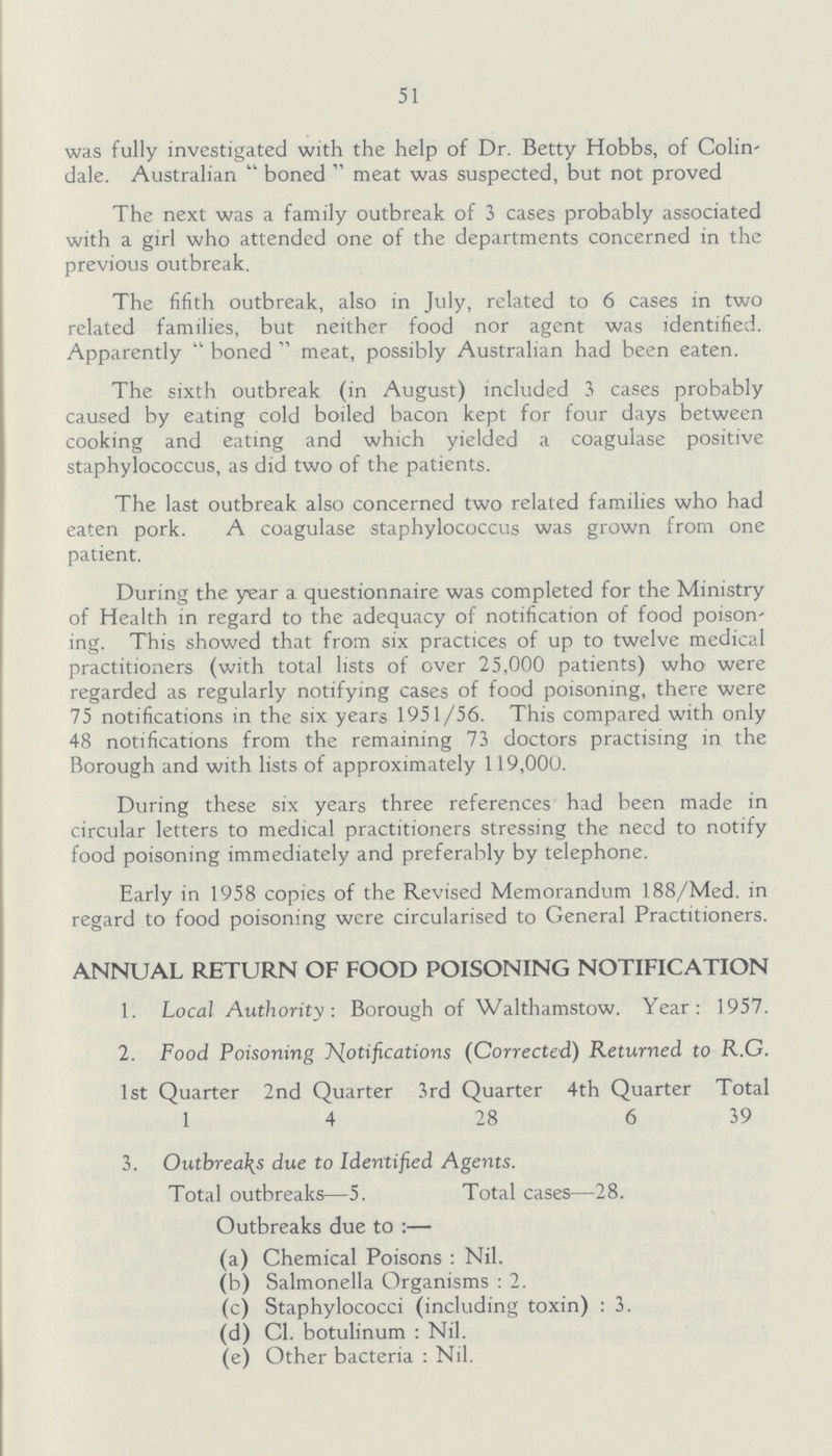 51 was fully investigated with the help of Dr. Betty Hobbs, of Colin dale. Australian boned meat was suspected, but not proved The next was a family outbreak of 3 cases probably associated with a girl who attended one of the departments concerned in the previous outbreak. The fifith outbreak, also in July, related to 6 cases in two related families, but neither food nor agent was identified. Apparently boned meat, possibly Australian had been eaten. The sixth outbreak (in August) included 3 cases probably caused by eating cold boiled bacon kept for four days between cooking and eating and which yielded a coagulase positive staphylococcus, as did two of the patients. The last outbreak also concerned two related families who had eaten pork. A coagulase staphylococcus was grown from one patient. During the year a questionnaire was completed for the Ministry of Health in regard to the adequacy of notification of food poison' ing. This showed that from six practices of up to twelve medical practitioners (with total lists of over 25,000 patients) who were regarded as regularly notifying cases of food poisoning, there were 75 notifications in the six years 1951/56. This compared with only 48 notifications from the remaining 73 doctors practising in the Borough and with lists of approximately 119,000. During these six years three references had been made in circular letters to medical practitioners stressing the need to notify food poisoning immediately and preferably by telephone. Early in 1958 copies of the Revised Memorandum 188/Med. in regard to food poisoning were circularised to General Practitioners. ANNUAL RETURN OF FOOD POISONING NOTIFICATION 1. Local Authority: Borough of Walthamstow. Year: 1957. 2. Food Poisoning Notifications (Corrected) Returned to R.G. 1st Quarter 2nd Quarter 3rd Quarter 4th Quarter Total 1 4 28 6 39 3. Outbreaks due to Identified Agents. Total outbreaks—5. Total cases—28. Outbreaks due to:— (a) Chemical Poisons: Nil. (b) Salmonella Organisms: 2. (c) Staphylococci (including toxin): 3. (d) C1. botulinum: Nil. (e) Other bacteria: Nil.